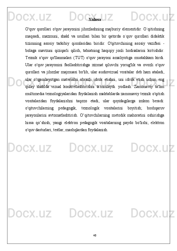 Xulosa
O'quv  qurollari  o'quv  jarayonini  jihozlashning  majburiy elementidir. O`qitishning
maqsadi,   mazmuni,   shakl   va   usullari   bilan   bir   qatorda   o`quv   qurollari   didaktik
tizimning   asosiy   tarkibiy   qismlaridan   biridir.   O'qituvchining   asosiy   vazifasi   -
bolaga   mavzuni   qiziqarli   qilish,   tabiatning   haqiqiy   jonli   hodisalarini   ko'rishdir.
Texnik   o'quv   qo'llanmalari   (TUT)   o'quv   jarayoni   amaliyotiga   mustahkam   kirdi.
Ular   o'quv   jarayonini   faollashtirishga   xizmat   qiluvchi   yorug'lik   va   ovozli   o'quv
qurollari   va   jihozlar   majmuasi   bo'lib,   ular   audiovizual   vositalar   deb   ham   ataladi,
ular   o'rganilayotgan   materialni   obrazli   idrok   etishni,   uni   idrok   etish   uchun   eng
qulay   shaklda   vizual   konkretlashtirishni   ta'minlaydi.   yodlash.   Zamonaviy   ta'lim
multimedia texnologiyalaridan foydalanish maktablarda zamonaviy texnik o'qitish
vositalaridan   foydalanishni   taqozo   etadi,   ular   quyidagilarga   imkon   beradi:
o'qituvchilarning   pedagogik,   texnologik   vositalarini   boyitish;   boshqaruv
jarayonlarini   avtomatlashtirish.   O‘qituvchilarning   metodik   mahoratini   oshirishga
hissa   qo‘shish;   yangi   elektron   pedagogik   vositalarning   paydo   bo'lishi;   elektron
o'quv dasturlari, testlar, mashqlardan foydalanish.
40 
