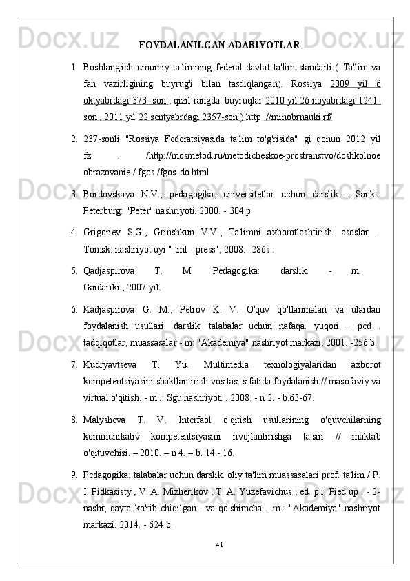 FOYDALANILGAN  ADABIYOTLAR
1. Boshlang'ich   umumiy   ta'limning   federal   davlat   ta'lim   standarti   (   Ta'lim   va
fan   vazirligining   buyrug'i   bilan   tasdiqlangan).   Rossiya   2009   yil   6
oktyabrdagi 373- son  ; qizil rangda. buyruqlar  2010 yil 26 noyabrdagi 1241-
son , 2011  yil  22 sentyabrdagi 2357-son )  http  ://minobrnauki.rf/
2. 237-sonli   "Rossiya   Federatsiyasida   ta'lim   to'g'risida"   gi   qonun   2012   yil
fz   .   /http://mosmetod.ru/metodicheskoe-prostranstvo/doshkolnoe
obrazovanie / fgos /fgos-do.html
3. Bordovskaya   N.V.,   pedagogika,   universitetlar   uchun   darslik   -   Sankt-
Peterburg: "Peter" nashriyoti, 2000. - 304 p.
4. Grigoriev   S.G.,   Grinshkun   V.V.,   Ta'limni   axborotlashtirish.   asoslar.   -
Tomsk: nashriyot uyi " tml - press", 2008.-  286s .
5. Qadjaspirova   T.   M.   Pedagogika:   darslik.   -   m.  
Gaidariki , 2007 yil.
6. Kadjaspirova   G.   M.,   Petrov   K.   V.   O'quv   qo'llanmalari   va   ulardan
foydalanish   usullari:   darslik.   talabalar   uchun   nafaqa.   yuqori   _   ped   .
tadqiqotlar, muassasalar - m: "Akademiya" nashriyot markazi, 2001. -256 b.
7. Kudryavtseva   T.   Yu.   Multimedia   texnologiyalaridan   axborot
kompetentsiyasini shakllantirish vositasi sifatida foydalanish // masofaviy va
virtual o'qitish. - m .: Sgu nashriyoti , 2008. - n 2. - b.63-67.
8. Malysheva   T.   V.   Interfaol   o'qitish   usullarining   o'quvchilarning
kommunikativ   kompetentsiyasini   rivojlantirishga   ta'siri   //   maktab
o'qituvchisi. – 2010. – n 4. – b. 14 - 16.
9. Pedagogika: talabalar uchun darslik. oliy ta'lim muassasalari prof. ta'lim / P.
I. Pidkasisty , V. A. Mizherikov , T. A. Yuzefavichus ; ed. p.i. Pied up . - 2-
nashr,   qayta   ko'rib   chiqilgan   .   va   qo'shimcha   -   m.:   "Akademiya"   nashriyot
markazi, 2014. - 624 b.
41 