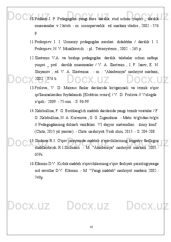 10. Podlasy  I.  P.  Pedagogika:   yangi   kurs:   darslik.  stud  uchun.   yuqori  _  darslik
muassasalar: v.2 kitob. - m.: insonparvarlik . ed. markazi vlados , 2002 - 576
p.
11. Prokopiev   I.   I.   Umumiy   pedagogika   asoslari.   didaktika   /   darslik   I.   I.
Prokopiev, N. V. Mixalkovich . - pl.: Tetrasystems , 2002. - 265 p.
12. Slastenin   V.A.   va   boshqa   pedagogika:   darslik.   talabalar   uchun   nafaqa.
yuqori   _   ped   .   darslik   muassasalar   /   V.   A.   Slastenin   ,   I.   F.   Isaev,   E.   N.
Shiyanov   ;   ed.   V.   A.   Slastenina   .   -   m   .:   "Akademiya"   nashriyot   markazi,
2002. - 576 b.
13. Frolova,   V.   D.   Maxsus   fanlar   darslarida   ko'rgazmali   va   texnik   o'quv
qo'llanmalaridan foydalanish [Elektron resurs] / V. D. Frolova // Vologda .
o'qish.- 2009. - 75-son. - S. 96-99.
14. Xabibullina, F. G. Boshlang'ich maktab darslarida yangi texnik vositalar / F.
G. Xabibullina, N. A. Kurenova , G. G. Ziganshina . - Matn: to'g'ridan-to'g'ri
//   Pedagogikaning   dolzarb   vazifalari:   VI   stajyor   materiallari   .   ilmiy   konf   .
(Chita, 2015 yil yanvar). - Chita: nashriyoti Yosh olim, 2015. - S. 204-208.
15. Shukina   R.I.   O'quv   jarayonida   maktab   o'quvchilarining   kognitiv   faolligini
shakllantirish   R.I.Shchukin   .-   M.   "Akademiya"   nashriyot   markazi   2005.-
659s.
16. Elkonin D.V. Kichik maktab o'quvchilarining o'quv faoliyati psixologiyasiga
oid   savollar   D.V.   Elkonin   .-   M.   "Yangi   maktab"   nashriyot   markazi   2002.-
749p.
42 