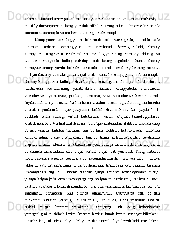 sohasida, farzandlarimizga ta’lim – tarbiya berish borasida, xalqimizni ma’naviy –
ma’rifiy dunyoqarashini kengaytirishda olib borilayotgan ishlar bugungi kunda o’z
samarasini bermoqda va ma’lum natijalarga erishilmoqda. 
Kompyuter   texnologiyalari   to’g’risida   so’z   yuritilganda,     odatda   ko’z
oldimizda   axborot   texnologiyalari   mujassamlanadi.   Buning   sababi,   shaxsiy
kompyuterlarning   ixtiro etilishi axborot texnologiyalarining   ommaviylashishiga va
uni   keng   miqyosda   tadbiq   etilishiga   olib   kelinganligidadir.   Chunki   shaxsiy
kompyuterlarning   paydo   bo’lishi   natijasida   axborot   texnologiyalarining   mahsuli
bo’lgan dasturiy vositalarga zaruriyat ortib,    kundalik ehtiyojga aylanib bormoqda.
Shaxsiy kompyuterni   tadbiq,    etish   bo’yicha   erishilgan   muhim   yutuqlardan  biribu
multimedia   vositalarining   yaratilishidir.   Shaxsiy   kompyuterlar   multimedia
vositalaridan,  ya’ni ovoz,  grafika,  animasiya,  video vositalaridan keng ko’lamda
foydalanish sari yo’l ochdi. Ta’lim tizimida axborot  texnologiyalarining multimedia
vositalari   yordamida   o’quv   jarayonini   tashkil   etish   imkoniyatlari   paydo   bo’la
boshladi.   Bular   sirasiga   virtual   kutubxona,     virtual   o’qitish   texnologiyalarini
kiritish mumkin.  Virtual kutubxona  - bu o’quv materiallari elektron nusxada chop
etilgan   yagona   katalog   tizimiga   ega   bo’lgan   elektron   kutubxonadir.   Elektron
kutubxonadagi   o’quv   materiallarini   tarmoq   tizimi   imkoniyatlaridan   foydalanib
o’qish   mumkin.   Elektron   kutubxonadan   yoki   boshqa   manbalardan   tarmoq   tizimi
yordamida   materiallarni   olib   o’ qish-virtual   o’qish   deb   yuritiladi.   Yangi   axborot
texnologiyalari   asosida   boshqarishni   avtomatlashtirish,     ish   yuritish,     moliya
ishlarini   avtomatlashtirilgan   holda   boshqarishni   ta’minlash   kabi   ishlarni   bajarish
imkoniyatlari   tug’ildi.   Bundan   tashqari   yangi   axborot   texnologiyalari   tufayli
yuzaga kelgan juda katta imkoniyatga ega bo’lgan   muharrirlarni,   tarjima qiluvchi
dasturiy vositalarni  keltirish mumkinki,  ularning yaratilishi ta’lim tizimida  ham o’z
samarasini   bermoqda.   Shu   o’rinda   olamshumul   ahamiyatga   ega   bo’lgan
telekommunikasion   (kabelli,     shisha   tolali,     sputnikli)   aloqa   vositalari   asosida
tashkil   etilgan   Internet   tizimining   insoniyatga   juda   keng   imkoniyatlar
yaratganligini   ta’kidlash   lozim.   Internet   h ozirgi   kunda   butun   insoniyat   bilimlarini
birlashtirish,     ularning   aqliy   qobiliyatlaridan   unumli   foydalanish   kabi   masalalarni
7 