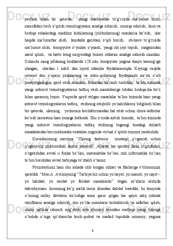 yechish   bilan   bir   qatorda,     yangi   adabiyotlar   to’g’risida   ma’lumot   olish,
masofadan turib o’qitish  texnologiyasini amalga oshirish,  musiqa eshitish,  kino va
boshqa   sohalardagi   mashhur   kishilarning   (yulduzlarning)   rasmlarini   ko’rish,     ular
haqida   ma’lumotlar   olish,     kundalik   gazetani   o’qib   borish,     ob-havo   to’g’risida
ma’lumot olish,   kompyuter o’yinlari o’ynash,   yangi ish joyi topish,    magazindan
xarid   qilish,     va   hatto   keng   miqyosdagi   biznes   ishlarini   amalga   oshirish   mumkin.
Uchinchi ming yillikning boshlarida 120 mln. kompyuter yagona dunyo tarmog’iga
ulangan,     ulardan   1   mlrd.   dan   ziyod   odamlar   foydalanmoqda.   Keyingi   vaqtda
internet   dan   o’spirin   yoshlarning   va   xotin-qizlarning   foydalanish   sur’ati   o’sib
borayotganligini   qayd   etish   mumkin.   Bulardan   ko’rinib   turibdiki,     ta’lim   tizimida
yangi   axborot   texnologiyalarini   tadbiq   etish   masalalariga   tubdan   boshqacha   ko’z
bilan   qaramoq   lozim.   Yuqorida   qayd   etilgan   masalalar   ta’lim  tizimida ham   yangi
axborot texnologiyalari ni tadbiq,  etishning istiqbolli  yo’nalishlarini belgilash bilan
bir qatorda,  ularning    yechimini kechiktirmasdan hal etish uchun chora-tadbirlar
ko’rish zaruratini ham yuzaga keltiradi. Shu o’rinda aytish  lozimki,  ta’lim tizimida
yangi   axborot   texnologiyalari ni   tadbiq   etishning   bugungi   kundagi   dolzarb
masalalaridan biri multimedia vositalari  negizida virtual o’qitish tizimini yaratishdir.
Kursishimning   mavzusi   “ISpring   dasturini     mustaqil   o’rganish   uchun
o’rgatuvchi   multimediali   dastur   yaratish”.   Albatta   har   qanday   fanni   o’qitishdan,
o’rgatishdan   avval   u   fizika   bo’lsin,   matematika   bo’lsin   xoh   informatika   bo’lsin
ta’lim berishdan avval tarbiyaga to’xtalib o’tamiz. 
Prezidentimiz   ham   shu   sohada   olib   borgan   ishlari   va   fikrlariga   e’tiborimizni
qaratdik. “Men A. Avloniyning “Tarbiya biz uchun yo hayot, yo mamot, yo najot –
yo   halokat,   yo   saodat   yo   falokat   masalasidir”   degan   so’zlarni   alohida
takrorlayman.   Insonning   ko’p   asrlik   tarixi   shundan   dalolat   beradiki,   bu   dunyoda
o’zining   milliy   davlatini   ko’rishga   azmi   qaror   qilgan   har   qaysi   xalq   yuksak
vazifalarni   amalga   oshirish,   shu   yo’lda   insonlarni   birlashtirish   va   safarbar   qilish,
ularni   qalbida   ishonch   uyg’otish   eski   ijtimoiy   tizimdan   mutlaqo   yangi   tizimga
o’tishda   o’ziga   qo’shimcha   kuch-qudrat   va   madad   topishda   umumiy,   yagona
8 