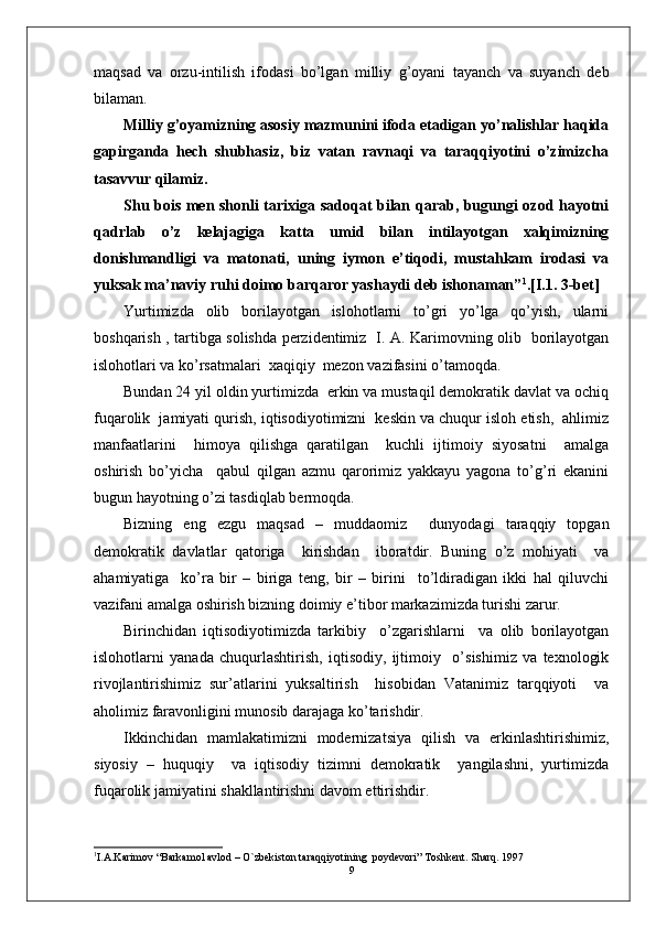 maqsad   va   orzu-intilish   ifodasi   bo’lgan   milliy   g’oyani   tayanch   va   suyanch   deb
bilaman.
Milliy g’oyamizning asosiy mazmunini ifoda etadigan yo’nalishlar haqida
gapirganda   hech   shubhasiz,   biz   vatan   ravnaqi   va   taraqqiyotini   o’zimizcha
tasavvur qilamiz. 
Shu bois men shonli tarixiga sadoqat bilan qarab, bugungi ozod hayotni
qadrlab   o’z   kelajagiga   katta   umid   bilan   intilayotgan   xalqimizning
donishmandligi   va   matonati,   uning   iymon   e’tiqodi,   mustahkam   irodasi   va
yuksak ma’naviy ruhi doimo barqaror yashaydi deb ishonaman” 1
.[I.1. 3-bet]
Yurtimizda   olib   borilayotgan   islohotlarni   to’gri   yo’lga   qo’yish,   ularni
boshqarish , tartibga solishda perzidentimiz   I. A. Karimovning olib   borilayotgan
islohotlari va ko’rsatmalari  xaqiqiy  mezon vazifasini o’tamoqda.
Bundan 24 yil oldin yurtimizda  erkin va mustaqil demokratik davlat va ochiq
fuqarolik  jamiyati qurish, iqtisodiyotimizni  keskin va chuqur isloh etish,  ahlimiz
manfaatlarini     himoya   qilishga   qaratilgan     kuchli   ijtimoiy   siyosatni     amalga
oshirish   bo’yicha     qabul   qilgan   azmu   qarorimiz   yakkayu   yagona   to’g’ri   ekanini
bugun hayotning o’zi tasdiqlab bermoqda.
Bizning   eng   ezgu   maqsad   –   muddaomiz     dunyodagi   taraqqiy   topgan
demokratik   davlatlar   qatoriga     kirishdan     iboratdir.   Buning   o’z   mohiyati     va
ahamiyatiga     ko’ra   bir   –   biriga   teng,   bir   –   birini     to’ldiradigan   ikki   hal   qiluvchi
vazifani amalga oshirish bizning doimiy e’tibor markazimizda turishi zarur.
Birinchidan   iqtisodiyotimizda   tarkibiy     o’zgarishlarni     va   olib   borilayotgan
islohotlarni   yanada   chuqurlashtirish,   iqtisodiy,   ijtimoiy     o’sishimiz   va   texnologik
rivojlantirishimiz   sur’atlarini   yuksaltirish     hisobidan   Vatanimiz   tarqqiyoti     va
aholimiz faravonligini munosib darajaga ko’tarishdir.
Ikkinchidan   mamlakatimizni   modernizatsiya   qilish   va   erkinlashtirishimiz,
siyosiy   –   huquqiy     va   iqtisodiy   tizimni   demokratik     yangilashni,   yurtimizda
fuqarolik jamiyatini shakllantirishni davom ettirishdir.
1
I.A.Karimov “Barkamol avlod – O`zbekiston taraqqiyotining  poydevori” Toshkent. Sharq. 1997 
9 