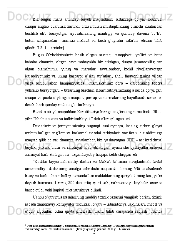 Biz   bugun   mana   shunday   buyuk   maqsadlarni   oldimizga   qo’yar   ekanmiz,
chuqur   anglab   olishimiz   zarurki,   orzu   intilish   mustaqillikning   birinchi   kunlaridan
boshlab   olib   borayotgan   siyosatimizning   mantiqiy   va   qonuniy   davomi   bo’lib,
butun   xalqimizdan     tinimsiz   mehnat   va   kuch   g’ayratni   safarbar   etishni   talab
qiladi 2
.[I.8. 1 – sentabr]
Bugun   O’zbekistonimiz   bosib   o’tgan   mustaqil   taraqqiyot     yo’lini   xolisona
baholar   ekanmiz,   o’tgan   davr   mobaynida   biz   erishgan,   dunyo   jamoatchiligi   tan
olgan   olamshumul   yutuq   va   marralar,   avvalombor,   izchil   rivojlanayotgan
iqtisodiyotimiz   va   uning   barqaror   o’sish   sur’atlari,   aholi   faravonligining   yildan
yilga   oshib,   jahon   hamjamiyatida     mamlakatimiz   obro   –   e’tiborining   tobora
yuksalib borayotgani – bularning barchasi Konstitutsiyamizning asosida qo’yilgan,
chuqur va puxta o’ylangan maqsad, prinsip va normalarning hayotbaxsh samarasi,
desak, hech qanday mubolag’a  bo’lmaydi.
Bundan bir yil muqaddam Konstitutsiya kuniga bag’ishlangan majlisda  2011-
yilni “Kichik biznes va tadbirkorlik yili ” deb e’lon qilingan  edi.
Davlatimiz   va   jamiyatimizning   bugungi   kuni   ayniqsa,   kelajagi   uchun   g’oyat
muhim bo’lgan sog’lom va barkamol avlodni tarbiyalash vazifasini o’z oldimizga
maqsad qilib qo’yar ekanmiz, avvalambor, biz  yashayotgan  XXI – asr intelektual
boylik,   yuksak   bilim   va   salohiyat   talab   etiladigan,   aynan   shu   qadriyatlar   ustuvor
ahamiyat kasb etadigan asr, degan hayotiy haqiqat kelib chiqqan edi. 
“Kadrlar   tayyorlash   milliy   dasturi   va   Maktab   ta’limini   rivojlantirish   davlat
umummilliy     dasturining   amalga   oshirilishi   natijasida     1   ming   536   ta   akademik
litsey va kasb – hinar kolleji, umumta’lim maktablarining qariyib 9 ming tasi, ya’ni
deyarli   hammasi   1   ming   800   dan   ortiq   sport   zali,   na’munaviy     loyihalar   asosida
barpo etildi yoki kapital rekanstruksiya qilindi.
Ushbu o’quv muassasalarining moddiy texnik bazasini yangilab borish, tizimli
asosda zamonaviy kompyuter texnikasi, o’quv – labaratoriya uskunalari, mebel va
o’quv   anjomlari   bilan   qayta   jihozlash,   ularni   talab   darajasida   saqlash     hamda
2
  Prezident Islom karimovning O`zbekiston Respublikasi muatqilligining 19 yilligiga bag`ishlangan tantanali 
marosimdagi so`zi.  “O`zbekiston ovozi ”  Ijtimoiy iqtisodiy gazetasi. 2010 yil  1- sentabr.
10 