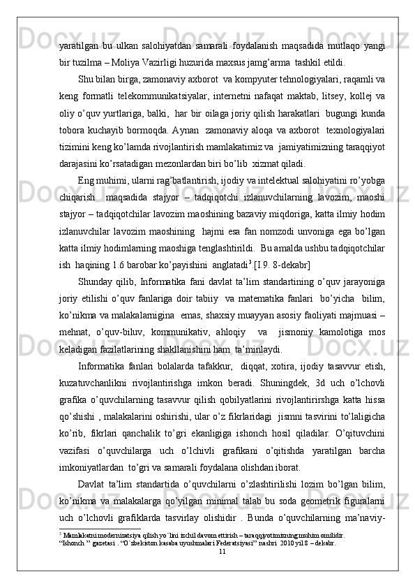 yaratilgan   bu   ulkan   salohiyatdan   samarali   foydalanish   maqsadida   mutlaqo   yangi
bir tuzilma – Moliya Vazirligi huzurida maxsus jamg’arma  tashkil etildi.
Shu bilan birga, zamonaviy axborot  va kompyuter tehnologiyalari, raqamli va
keng   formatli   telekommunikatsiyalar,   internetni   nafaqat   maktab,   litsey,   kollej   va
oliy o’quv yurtlariga, balki,   har bir oilaga joriy qilish harakatlari   bugungi kunda
tobora   kuchayib   bormoqda.   Aynan     zamonaviy   aloqa   va  axborot     texnologiyalari
tizimini keng ko’lamda rivojlantirish mamlakatimiz va  jamiyatimizning taraqqiyot
darajasini ko’rsatadigan mezonlardan biri bo’lib  xizmat qiladi.
Eng muhimi, ularni rag’batlantirish, ijodiy va intelektual salohiyatini ro’yobga
chiqarish     maqsadida   stajyor   –   tadqiqotchi   izlanuvchilarning   lavozim,   maoshi
stajyor – tadqiqotchilar lavozim maoshining bazaviy miqdoriga, katta ilmiy hodim
izlanuvchilar   lavozim   maoshining     hajmi   esa   fan   nomzodi   unvoniga   ega   bo’lgan
katta ilmiy hodimlarning maoshiga tenglashtirildi.  Bu amalda ushbu tadqiqotchilar
ish  haqining 1.6 barobar ko’payishini  anglatadi 3
.[I.9. 8-dekabr]
Shunday   qilib,   Informatika   fani   davlat   ta’lim   standartining   o’quv   jarayoniga
joriy   etilishi   o’quv   fanlariga   doir   tabiiy     va   matematika   fanlari     bo’yicha     bilim,
ko’nikma va malakalarnigina  emas, shaxsiy muayyan asosiy faoliyati majmuasi –
mehnat,   o’quv-biluv,   kommunikativ,   ahloqiy     va     jismoniy   kamolotiga   mos
keladigan fazilatlarining shakllanishini ham  ta’minlaydi. 
Informatika   fanlari   bolalarda   tafakkur,     diqqat,   xotira,   ijodiy   tasavvur   etish,
kuzatuvchanlikni   rivojlantirishga   imkon   beradi.   Shuningdek,   3d   uch   o’lchovli
grafika   o’quvchilarning   tasavvur   qilish   qobilyatlarini   rivojlantirirshga   katta   hissa
qo’shishi , malakalarini oshirishi, ular o’z fikrlaridagi   jismni tasvirini to’laligicha
ko’rib,   fikrlari   qanchalik   to’gri   ekanligiga   ishonch   hosil   qiladilar.   O’qituvchini
vazifasi   o’quvchilarga   uch   o’lchivli   grafikani   o’qitishda   yaratilgan   barcha
imkoniyatlardan  to’gri va samarali foydalana olishdan iborat.  
Davlat   ta’lim   standartida   o’quvchilarni   o’zlashtirilishi   lozim   bo’lgan   bilim,
ko’nikma   va   malakalarga   qo’yilgan   minimal   talab   bu   soda   geometrik   figuralarni
uch   o’lchovli   grafiklarda   tasvirlay   olishidir   .   Bunda   o’quvchilarning   ma’naviy-
3
 Mamlakatni modernizatsiya qilish yo`lini izchil davom ettirish – taraqqiyotimizning muhim omilidir.
“Ishonch ”  gazetasi . “O`zbekiston kasaba uyushmalari Federatsiyasi”  nashri  2010 yil 8 – dekabr.
11 