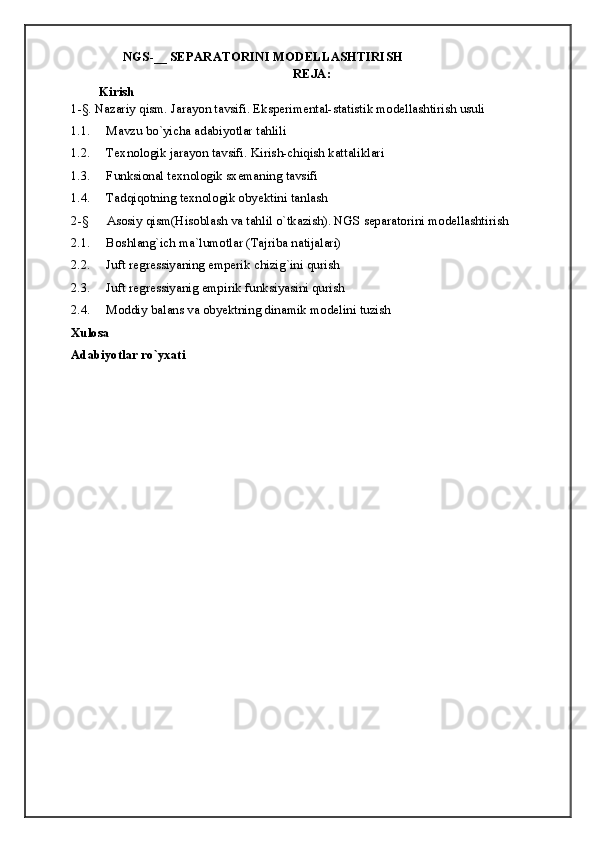 NGS-__ SEPARATORINI MODELLASHTIRISH
REJA:
Kirish
1-§. Nazariy qism. Jarayon tavsifi. Eksperimental-statistik modellashtirish usuli
1.1. Mavzu bo`yicha adabiyotlar tahlili
1.2. Texnologik jarayon tavsifi. Kirish-chiqish kattaliklari
1.3. Funksional texnologik sxemaning tavsifi
1.4. Tadqiqotning texnologik obyektini tanlash
2-§ Asosiy qism(Hisoblash va tahlil o`tkazish). NGS separatorini modellashtirish
2.1. Boshlang`ich ma`lumotlar (Tajriba natijalari)
2.2. Juft regressiyaning emperik chizig`ini qurish
2.3. Juft regressiyanig empirik funksiyasini qurish
2.4. Moddiy balans va obyektning dinamik modelini tuzish 
Xulosa
Adabiyotlar ro`yxati