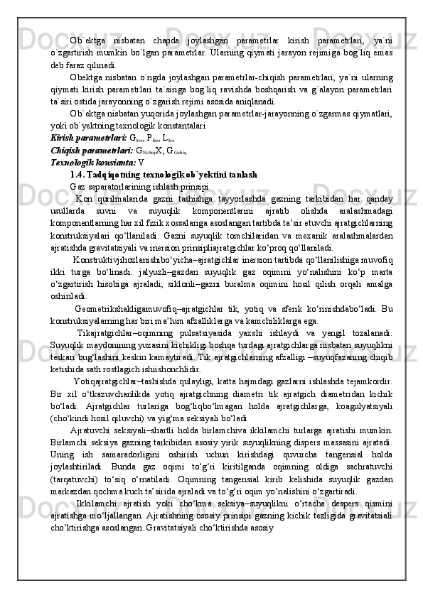 Ob`ektga   nisbatan   chapda   joylashgan   parametrlar   kirish   parametrlari,   ya`ni
o`zgartirish   mumkin   bo`lgan   parametrlar.   Ularning   qiymati   jarayon   rejimiga   bog`liq   emas
deb faraz qilinadi. 
Obektga   nisbatan   o`ngda   joylashgan   parametrlar-chiqish   parametrlari,   ya`ni   ularning
qiymati   kirish   parametrlari   ta`siriga   bog`liq   ravishda   boshqarish   va   g`alayon   parametrlari
ta`siri ostida jarayonning o`zgarish rejimi asosida aniqlanadi. 
Ob`ektga nisbatan yuqorida joylashgan parametrlar-jarayonning o`zgarmas qiymatlari,
yoki ob`yektning texnologik konstantalari 
Kirish parametrlari:  G
kir ,  Р
kir , L
kir
Chiqish parametrlari:  G
Nchiq X, G
Gchiq
Texnologik konsianta:  V
1.4. Tadqiqotning texnologik ob`yektini tanlash
Gaz separatorlarining ishlash prinsipi
  Kon   qurilmalarida   gazni   tashishga   tayyorlashda   gazning   tarkibidan   har   qanday
usullarda   suvni   va   suyuqlik   komponentlarini   ajratib   olishda   aralashmadagi
komponentlarning har xil fizik xossalariga asoslangan tartibda ta’sir etuvchi ajratgichlarning
konstruksiyalari   qo‘llaniladi.   Gazni   suyuqlik   tomchilaridan   va   mexanik   aralashmalardan
ajratishda gravitatsiyali va inersion prinsipliajratgichlar ko‘proq qo‘llaniladi. 
 Konstruktivjihozlanishibo‘yicha–ajratgichlar inersion tartibda qo‘llanilishiga muvofiq
ikki   turga   bo‘linadi:   jalyuzli–gazdan   suyuqlik   gaz   oqimini   yo‘nalishini   ko‘p   marta
o‘zgartirish   hisobiga   ajraladi;   siklonli–gazni   buralma   oqimini   hosil   qilish   orqali   amalga
oshiriladi. 
  Geometrikshakligamuvofiq–ajratgichlar   tik,   yotiq   va   sferik   ko‘rinishdabo‘ladi.   Bu
konstruksiyalarning har biri ma’lum afzalliklarga va kamchiliklarga ega.
  Tikajratgichlar–oqimning   pulsatsiyasida   yaxshi   ishlaydi   va   yengil   tozalanadi.
Suyuqlik maydonining yuzasini kichikligi boshqa turdagi ajratgichlarga nisbatan suyuqlikni
teskari bug‘lashini keskin kamaytiradi. Tik ajratgichlarning afzalligi –suyuqfazaning chiqib
ketishida sath rostlagich ishiishonchlidir.
  Yotiqajratgichlar–tashishda  qulayligi,  katta  hajmdagi  gazlarni  ishlashda  tejamkordir.
Bir   xil   o‘tkazuvchanlikda   yotiq   ajratgichning   diametri   tik   ajratgich   diametridan   kichik
bo‘ladi.   Ajratgichlar   turlariga   bog‘liqbo‘lmagan   holda   ajratgichlarga,   koagulyatsiyali
(cho‘kindi hosil qiluvchi) va yig‘ma seksiyali bo‘ladi
Ajratuvchi   seksiyali–shartli   holda   birlamchiva   ikkilamchi   turlarga   ajratishi   mumkin.
Birlamchi   seksiya   gazning   tarkibidan   asosiy   yirik   suyuqlikning   dispers   massasini   ajratadi.
Uning   ish   samaradorligini   oshirish   uchun   kirishdagi   quvurcha   tangensial   holda
joylashtiriladi.   Bunda   gaz   oqimi   to‘g‘ri   kiritilganda   oqimning   oldiga   sachratuvchi
(tarqatuvchi)   to‘siq   o‘rnatiladi.   Oqimning   tangensial   kirib   kelishida   suyuqlik   gazdan
markazdan qochma kuch ta’sirida ajraladi va to‘g‘ri oqim yo‘nalishini o‘zgartiradi. 
  Ikkilamchi   ajratish   yoki   cho‘kma   seksiya–suyuqlikni   o‘rtacha   despers   qismini
ajratishga   mo‘ljallangan.   Ajratishning   ososiy   prinsipi   gazning   kichik   tezligida   gravitatsiali
cho‘ktirishga asoslangan. Gravitatsiyali cho‘ktirishda asosiy