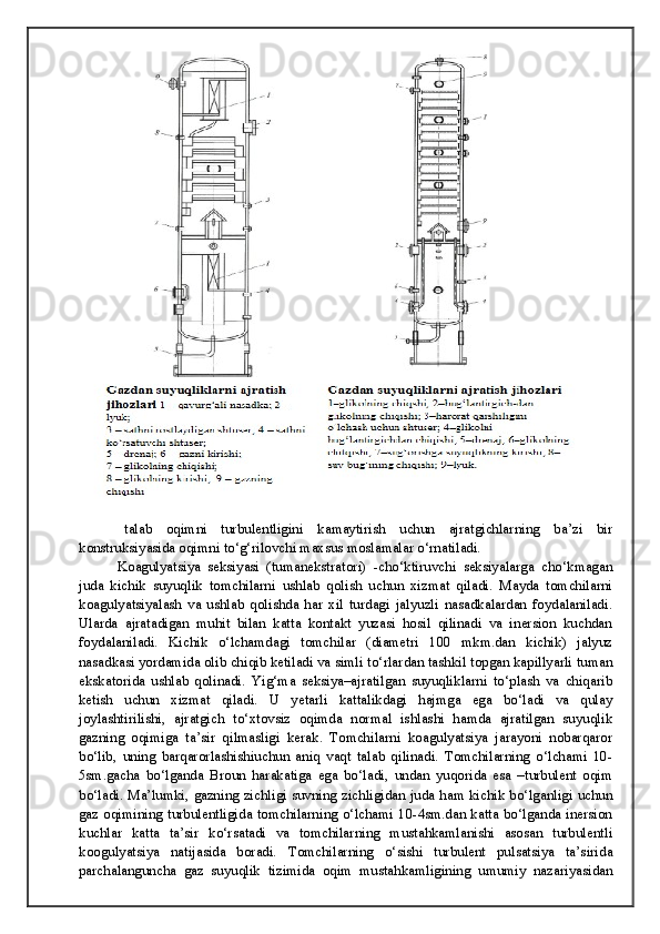talab   oqimni   turbulentligini   kamaytirish   uchun   ajratgichlarning   ba’zi   bir
konstruksiyasida oqimni to‘g‘rilovchi maxsus moslamalar o‘rnatiladi. 
  Koagulyatsiya   seksiyasi   (tumanekstratori)   -cho‘ktiruvchi   seksiyalarga   cho‘kmagan
juda   kichik   suyuqlik   tomchilarni   ushlab   qolish   uchun   xizmat   qiladi.   Mayda   tomchilarni
koagulyatsiyalash   va   ushlab   qolishda   har   xil   turdagi   jalyuzli   nasadkalardan   foydalaniladi.
Ularda   ajratadigan   muhit   bilan   katta   kontakt   yuzasi   hosil   qilinadi   va   inersion   kuchdan
foydalaniladi.   Kichik   o‘lchamdagi   tomchilar   (diametri   100   mkm.dan   kichik)   jalyuz
nasadkasi yordamida olib chiqib ketiladi va simli to‘rlardan tashkil topgan kapillyarli tuman
ekskatorida   ushlab   qolinadi.   Yig‘ma   seksiya–ajratilgan   suyuqliklarni   to‘plash   va   chiqarib
ketish   uchun   xizmat   qiladi.   U   yetarli   kattalikdagi   hajmga   ega   bo‘ladi   va   qulay
joylashtirilishi,   ajratgich   to‘xtovsiz   oqimda   normal   ishlashi   hamda   ajratilgan   suyuqlik
gazning   oqimiga   ta’sir   qilmasligi   kerak.   Tomchilarni   koagulyatsiya   jarayoni   nobarqaror
bo‘lib,   uning   barqarorlashishiuchun   aniq   vaqt   talab   qilinadi.   Tomchilarning   o‘lchami   10-
5sm.gacha   bo‘lganda   Broun   harakatiga   ega   bo‘ladi,   undan   yuqorida   esa   –turbulent   oqim
bo‘ladi. Ma’lumki, gazning zichligi suvning zichligidan juda ham kichik bo‘lganligi uchun
gaz oqimining turbulentligida tomchilarning o‘lchami 10-4sm.dan katta bo‘lganda inersion
kuchlar   katta   ta’sir   ko‘rsatadi   va   tomchilarning   mustahkamlanishi   asosan   turbulentli
koogulyatsiya   natijasida   boradi.   Tomchilarning   o‘sishi   turbulent   pulsatsiya   ta’sirida
parchalanguncha   gaz   suyuqlik   tizimida   oqim   mustahkamligining   umumiy   nazariyasidan