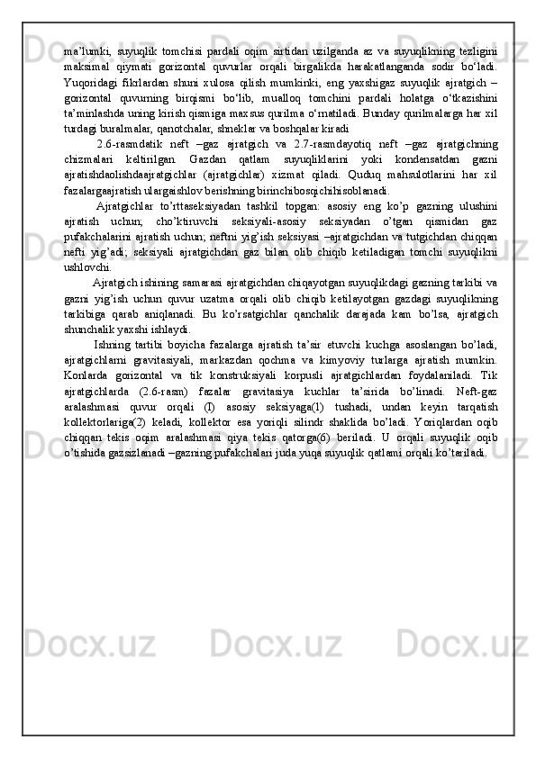 ma’lumki,   suyuqlik   tomchisi   pardali   oqim   sirtidan   uzilganda   az   va   suyuqlikning   tezligini
maksimal   qiymati   gorizontal   quvurlar   orqali   birgalikda   harakatlanganda   sodir   bo‘ladi.
Yuqoridagi   fikrlardan   shuni   xulosa   qilish   mumkinki,   eng   yaxshigaz   suyuqlik   ajratgich   –
gorizontal   quvurning   birqismi   bo‘lib,   mualloq   tomchini   pardali   holatga   o‘tkazishini
ta’minlashda uning kirish qismiga maxsus qurilma o‘rnatiladi. Bunday qurilmalarga har xil
turdagi buralmalar, qanotchalar, shneklar va boshqalar kiradi
  2.6-rasmdatik   neft   –gaz   ajratgich   va   2.7-rasmdayotiq   neft   –gaz   ajratgichning
chizmalari   keltirilgan.   Gazdan   qatlam   suyuqliklarini   yoki   kondensatdan   gazni
ajratishdaolishdaajratgichlar   (ajratgichlar)   xizmat   qiladi.   Quduq   mahsulotlarini   har   xil
fazalargaajratish ulargaishlov berishning birinchibosqichihisoblanadi. 
  Ajratgichlar   to’rttaseksiyadan   tashkil   topgan:   asosiy   eng   ko’p   gazning   ulushini
ajratish   uchun;   cho’ktiruvchi   seksiyali-asosiy   seksiyadan   o’tgan   qismidan   gaz
pufakchalarini ajratish uchun; neftni yig’ish seksiyasi –ajratgichdan va tutgichdan chiqqan
nefti   yig’adi;   seksiyali   ajratgichdan   gaz   bilan   olib   chiqib   ketiladigan   tomchi   suyuqlikni
ushlovchi. 
 Ajratgich ishining samarasi ajratgichdan chiqayotgan suyuqlikdagi gazning tarkibi va
gazni   yig’ish   uchun   quvur   uzatma   orqali   olib   chiqib   ketilayotgan   gazdagi   suyuqlikning
tarkibiga   qarab   aniqlanadi.   Bu   ko’rsatgichlar   qanchalik   darajada   kam   bo’lsa,   ajratgich
shunchalik yaxshi ishlaydi.
  Ishning   tartibi   boyicha   fazalarga   ajratish   ta’sir   etuvchi   kuchga   asoslangan   bo’ladi,
ajratgichlarni   gravitasiyali,   markazdan   qochma   va   kimyoviy   turlarga   ajratish   mumkin.
Konlarda   gorizontal   va   tik   konstruksiyali   korpusli   ajratgichlardan   foydalaniladi.   Tik
ajratgichlarda   (2.6-rasm)   fazalar   gravitasiya   kuchlar   ta’sirida   bo’linadi.   Neft-gaz
aralashmasi   quvur   orqali   (I)   asosiy   seksiyaga(1)   tushadi,   undan   keyin   tarqatish
kollektorlariga(2)   keladi,   kollektor   esa   yoriqli   silindr   shaklida   bo’ladi.   Yoriqlardan   oqib
chiqqan   tekis   oqim   aralashmasi   qiya   tekis   qatorga(6)   beriladi.   U   orqali   suyuqlik   oqib
o’tishida gazsizlanadi –gazning pufakchalari juda yuqa suyuqlik qatlami orqali ko’tariladi.