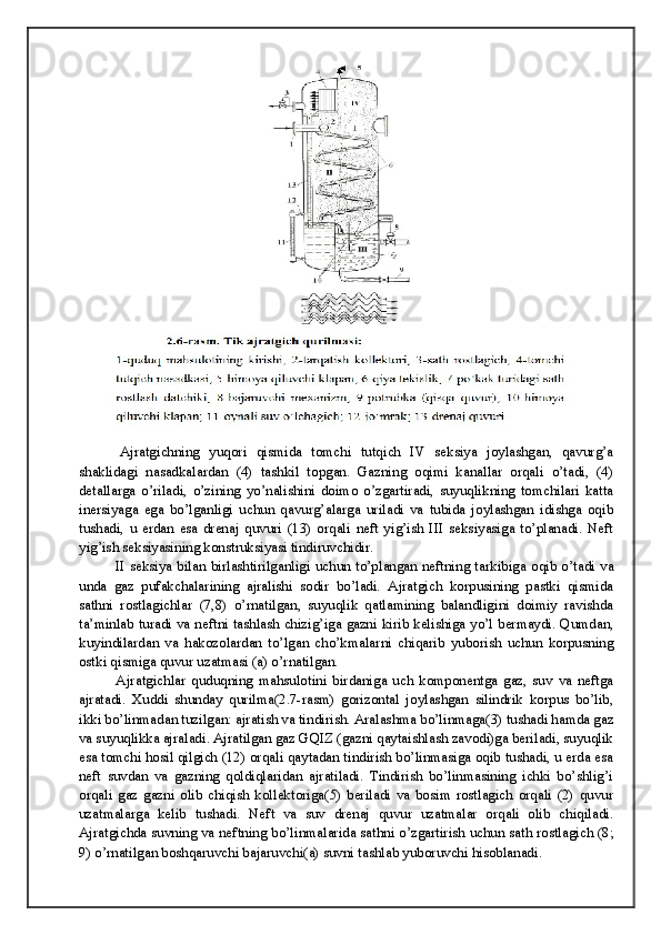 Ajratgichning   yuqori   qismida   tomchi   tutqich   IV   seksiya   joylashgan,   qavurg’a
shaklidagi   nasadkalardan   (4)   tashkil   topgan.   Gazning   oqimi   kanallar   orqali   o’tadi,   (4)
detallarga   o’riladi,   o’zining   yo’nalishini   doimo   o’zgartiradi,   suyuqlikning   tomchilari   katta
inersiyaga   ega   bo’lganligi   uchun   qavurg’alarga   uriladi   va   tubida   joylashgan   idishga   oqib
tushadi,   u   erdan   esa   drenaj   quvuri   (13)   orqali   neft   yig’ish   III   seksiyasiga   to’planadi.   Neft
yig’ish seksiyasining konstruksiyasi tindiruvchidir. 
  II seksiya bilan birlashtirilganligi uchun to’plangan neftning tarkibiga oqib o’tadi va
unda   gaz   pufakchalarining   ajralishi   sodir   bo’ladi.   Ajratgich   korpusining   pastki   qismida
sathni   rostlagichlar   (7,8)   o’rnatilgan,   suyuqlik   qatlamining   balandligini   doimiy   ravishda
ta’minlab turadi va neftni tashlash chizig’iga gazni kirib kelishiga yo’l bermaydi. Qumdan,
kuyindilardan   va   hakozolardan   to’lgan   cho’kmalarni   chiqarib   yuborish   uchun   korpusning
ostki qismiga quvur uzatmasi (a) o’rnatilgan. 
  Ajratgichlar   quduqning   mahsulotini   birdaniga   uch   komponentga   gaz,   suv   va   neftga
ajratadi.   Xuddi   shunday   qurilma(2.7-rasm)   gorizontal   joylashgan   silindrik   korpus   bo’lib,
ikki bo’linmadan tuzilgan: ajratish va tindirish. Aralashma bo’linmaga(3) tushadi hamda gaz
va suyuqlikka ajraladi. Ajratilgan gaz GQIZ (gazni qaytaishlash zavodi)ga beriladi, suyuqlik
esa tomchi hosil qilgich (12) orqali qaytadan tindirish bo’linmasiga oqib tushadi, u erda esa
neft   suvdan   va   gazning   qoldiqlaridan   ajratiladi.   Tindirish   bo’linmasining   ichki   bo’shlig’i
orqali   gaz   gazni   olib   chiqish   kollektoriga(5)   beriladi   va   bosim   rostlagich   orqali   (2)   quvur
uzatmalarga   kelib   tushadi.   Neft   va   suv   drenaj   quvur   uzatmalar   orqali   olib   chiqiladi.
Ajratgichda suvning va neftning bo’linmalarida sathni o’zgartirish uchun sath rostlagich (8;
9) o’rnatilgan boshqaruvchi bajaruvchi(a) suvni tashlab yuboruvchi hisoblanadi.