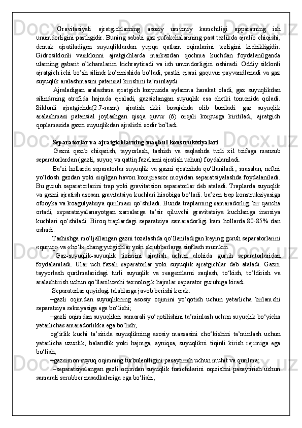 Gravitasiyali   ajratgichlarning   asosiy   umumiy   kamchiligi   apparatning   ish
unumdorligini pastligidir. Buning sababi gaz pufakchalarining past tezlikda ajralib chiqishi,
demak   ajratiladigan   suyuqliklardan   yupqa   qatlam   oqimlarini   tezligini   kichikligidir.
Gidrosiklonli   vasiklonni   ajratgichlarda   markazdan   qochma   kuchdan   foydalanilganda
ularning   gabarit   o’lchamlarini   kichraytiradi   va   ish   unumdorligini   oshiradi.   Oddiy   siklonli
ajratgich ichi bo’sh silindr ko’rinishida bo’ladi, pastki qismi gaquvur payvandlanadi va gaz
suyuqlik aralashmasini patensial kirishini ta’minlaydi. 
  Ajraladigan   aralashma   ajratgich   korpusida   aylanma   harakat   oladi,   gaz   suyuqlikdan
silindrning   atrofida   hajmda   ajraladi,   gazsizlangan   suyuqlik   esa   chetki   tomonida   qoladi.
Siklonli   ajratgichda(2.7-rasm)   ajratish   ikki   bosqichda   olib   boriladi:   gaz   suyuqlik
aralashmasi   patensial   joylashgan   qisqa   quvur   (6)   orqali   korpusga   kiritiladi,   ajratgich
qoplamasida gazni suyuqlikdan ajralishi sodir bo’ladi.
 Separatorlar va ajratgichlarning maqbul konstruktsiyalari
  Gazni   qazib   chiqarish,   tayyorlash,   tashish   va   saqlashda   turli   xil   toifaga   mansub
separatorlardan (gazli, suyuq va qattiq fazalarni ajratish uchun) foydalaniladi. 
  Ba’zi hollarda separatorlar suyuqlik va gazni ajratishda qo‘llaniladi , masalan, neftni
yo‘ldosh gazdan yoki siqilgan havon kompressor moyidan separatsiyalashda foydalaniladi.
Bu guruh separatorlarini trap yoki gravitatsion separatorlar deb ataladi. Traplarda suyuqlik
va gazni ajratish asosan gravitatsiya kuchlari hisobiga bo‘ladi. ba’zan trap konstruksiyasiga
otboyka va koagulyatsiya qurilmasi qo‘shiladi. Bunda traplarning samaradorligi bir qancha
ortadi,   separatsiyalanayotgan   zarralarga   ta’sir   qiluvchi   gravitatsiya   kuchlariga   inersiya
kuchlari   qo‘shiladi.   Biroq   traplardagi   separatsiya   samaradorligi   kam   hollarda   80-85%   dan
oshadi.
 Tashishga mo‘ljallangan gazni tozalashda qo‘llaniladigan keying guruh separatorlarini
«quruq» va «ho‘l» chang yutgichlar yoki skrubberlarga sinflash mumkin.
  Gaz-suyuqlik-suyuqlik   tizimini   ajratish   uchun   alohida   guruh   separatorlaridan
foydalaniladi.   Ular   uch   fazali   separatorlar   yoki   suyuqlik   ajratgichlar   deb   ataladi.   Gazni
tayyorlash   qurilmalaridagi   turli   suyuqlik   va   reagentlarni   saqlash,   to‘kish,   to‘ldirish   va
aralashtirish uchun qo‘llaniluvchi texnologik hajmlar separator guruhiga kiradi.
 Separatorlar quyidagi talablarga javob berishi kerak:
–gazli   oqimdan   suyuqlikning   asosiy   oqimini   yo‘qotish   uchun   yetarlicha   birlamchi
separatsiya seksiyasiga ega bo‘lishi;
–gazli oqimdan suyuqlikni samarali yo‘qotilishini ta’minlash uchun suyuqlik bo‘yicha
yetarlichas amaradorlikka ega bo‘lish;
og‘irlik   kuchi   ta’sirida   suyuqlikning   asosiy   massasini   cho‘kishini   ta’minlash   uchun
yetarlicha   uzunlik,   balandlik   yoki   hajmga,   ayniqsa,   suyuqlikni   tiqinli   kirish   rejimiga   ega
bo‘lish;
–gazsimon suyuq oqimning turbulentligini pasaytirish uchun muhit va qurilma;
  –separatsiyalangan   gazli   oqimdan   suyuqlik   tomchilarini   oqizishni   pasaytirish   uchun
samarali scrubber nasadkalariga ega bo‘lishi;
