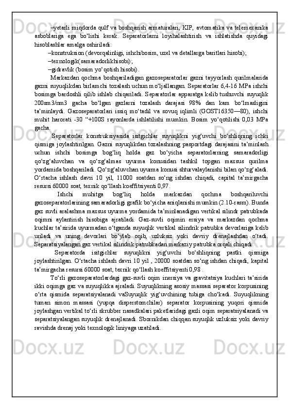 –yetarli miqdorda qulf va boshqarish armaturalari, KIP, avtomatika va telemexanika
asboblariga   ega   bo‘lishi   kerak.   Separatorlarni   loyihalashtirish   va   ishlatishda   quyidagi
hisoblashlar amalga oshiriladi:
–konstruksion (devorqalinligi, ishchibosim, uzel va detallarga baritlari hisobi);
–texnologik(samaradorlikhisobi);
–gidravlik (bosim yo‘qotish hisobi).
  Markazdan  qochma  boshqariladigan   gazoseparatorlar   gazni   tayyorlash   qurilmalarida
gazni suyuqlikdan birlamchi tozalash uchun mo‘ljallangan. Separatorlar 6,4-16 MPa ishchi
bosimga bardoshli qilib ishlab chiqariladi. Separatorlar  apparatga kelib tushuvchi suyuqlik
200sm3/nm3   gacha   bo‘lgan   gazlarni   tozalash   darajasi   98%   dan   kam   bo‘lmasligini
ta’minlaydi.   Gazoseparatorlari   issiq   mo‘tadil   va   sovuq   iqlimli   (GOST16350—80),   ishchi
muhit   harorati   -30   “+100S   rayonlarda   ishlatilishi   mumkin.   Bosim   yo‘qotilishi   0,03   MPa
gacha.
  Separatorlar   konstruksiyasida   isitgichlar   suyuqlikni   yig‘uvchi   bo‘shliqning   ichki
qismiga   joylashtirilgan.   Gazni   suyuqlikdan   tozalashning   pasportdagi   darajasini   ta’minlash
uchun   ishchi   bosimga   bog‘liq   holda   gaz   bo‘yicha   separatorlarning   samaradorligi
qo‘zg‘aluvchan   va   qo‘zg‘almas   uyurma   konusidan   tashkil   topgan   maxsus   qurilma
yordamida boshqariladi. Qo‘zg‘aluvchan uyurma konusi shturvalaylanishi bilan qo‘zg‘aladi.
O‘rtacha   ishlash   davri   10   yil,   11000   soatdan   so‘ng   ishdan   chiqadi,   capital   ta’mirgacha
resursi 60000 soat, texnik qo‘llash koeffitsiyenti 0,97.
  Ishchi   muhitga   bog‘liq   holda   markazdan   qochma   boshqariluvchi
gazoseparatorlarining samaradorligi grafik bo‘yicha aniqlanishi mumkin (2.10-rasm). Bunda
gaz suvli aralashma maxsus uyurma yordamida ta’minlanadigan vertikal silindr patrubkada
oqimni   aylantirish   hisobiga   ajratiladi.   Gaz-suvli   oqimin   ersiya   va   markazdan   qochma
kuchlar ta’sirida uyurmadan o‘tganda suyuqlik vertikal silindrik patrubka devorlariga kelib
uriladi   va   uning   devorlari   bo‘ylab   oqib,   uzluksiz   yoki   davriy   drenajlashdan   o‘tadi.
Separatsiyalangan gaz vertikal silindrik patrubkadan markaziy patrubka orqali chiqadi. 
  Separatorda   isitgichlar   suyuqlikni   yig‘uvchi   bo‘shliqning   pastki   qismiga
joylashtirilgan. O‘rtacha ishlash davri 10 yil , 20000 soatdan so‘ng ishdan chiqadi, kapital
ta’mirgacha resursi 60000 soat, texnik qo‘llash koeffitsiyenti 0,98 . 
  To‘rli   gazoseparatorlardagi  gaz-suvli  oqim   inersiya  va  gravitatsiya  kuchlari   ta’sirida
ikki oqimga gaz va suyuqlikka ajraladi. Suyuqlikning asosiy massasi separator korpusining
o‘rta   qismida   separatsiyalanadi   vaSuyuqlik   yig‘uvchining   tubiga   cho‘kadi.   Suyuqlikning
tuman   simon   massasi   (yupqa   disperstomchilar)   separator   korpusining   yuqori   qismida
joylashgan vertikal to‘rli skrubber nasadkalari paketlaridagi gazli oqim separatsiyalanadi va
separatsiyalangan suyuqlik drenajlanadi. Sbornikdan chiqqan suyuqlik uzluksiz yoki davriy
ravishda drenaj yoki texnologik liniyaga uzatiladi.