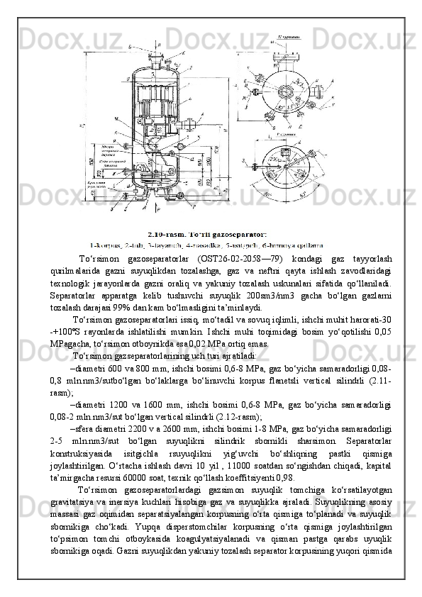 To‘rsimon   gazoseparatorlar   (OST26-02-2058—79)   kondagi   gaz   tayyorlash
qurilmalarida   gazni   suyuqlikdan   tozalashga,   gaz   va   neftni   qayta   ishlash   zavodlaridagi
texnologik   jarayonlarda   gazni   oraliq   va   yakuniy   tozalash   uskunalari   sifatida   qo‘llaniladi.
Separatorlar   apparatga   kelib   tushuvchi   suyuqlik   200sm3/nm3   gacha   bo‘lgan   gazlarni
tozalash darajasi 99% dan kam bo‘lmasligini ta’minlaydi. 
 To‘rsimon gazoseparatorlari issiq, mo‘tadil va sovuq iqlimli, ishchi muhit harorati-30
-+100ºS   rayonlarda   ishlatilishi   mumkin.   Ishchi   muhi   toqimidagi   bosim   yo‘qotilishi   0,05
MPagacha, to‘rsimon otboynikda esa 0,02 MPa ortiq emas. 
 To‘rsimon gazseparatorlarining uch turi ajratiladi: 
–diametri 600 va 800 mm, ishchi bosimi 0,6-8 MPa, gaz bo‘yicha samaradorligi 0,08-
0,8   mln.nm3/sutbo‘lgan   bo‘laklarga   bo‘linuvchi   korpus   flanetsli   vertical   silindrli   (2.11-
rasm);
–diametri   1200   va   1600   mm,   ishchi   bosimi   0,6-8   MPa,   gaz   bo‘yicha   samaradorligi
0,08-2 mln.nm3/sut bo‘lgan vertical silindrli (2.12-rasm);
–sfera diametri 2200 v a 2600 mm, ishchi bosimi 1-8 MPa, gaz bo‘yicha samaradorligi
2-5   mln.nm3/sut   bo‘lgan   suyuqlikni   silindrik   sbornikli   sharsimon.   Separatorlar
konstruksiyasida   isitgichla   rsuyuqlikni   yig‘uvchi   bo‘shliqning   pastki   qismiga
joylashtirilgan.   O‘rtacha   ishlash   davri   10   yil   ,   11000   soatdan   so‘ngishdan   chiqadi,   kapital
ta’mirgacha resursi 60000 soat, texnik qo‘llash koeffitsiyenti 0,98. 
  To‘rsimon   gazoseparatorlardagi   gazsimon   suyuqlik   tomchiga   ko‘rsatilayotgan
gravitatsiya   va   inersiya   kuchlari   hisobiga   gaz   va   suyuqlikka   ajraladi.   Suyuqlikning   asosiy
massasi   gaz   oqimidan   separatsiyalangan   korpusning   o‘rta   qismiga   to‘planadi   va   suyuqlik
sbornikiga   cho‘kadi.   Yupqa   disperstomchilar   korpusning   o‘rta   qismiga   joylashtirilgan
to‘psimon   tomchi   otboykasida   koagulyatsiyalanadi   va   qisman   pastga   qarabs   uyuqlik
sbornikiga oqadi. Gazni suyuqlikdan yakuniy tozalash separator korpusining yuqori qismida