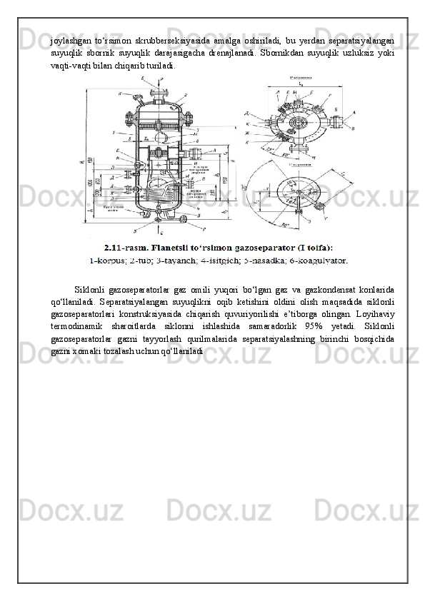 joylashgan   to‘rsimon   skrubberseksiyasida   amalga   oshiriladi,   bu   yerdan   separatsiyalangan
suyuqlik   sbornik   suyuqlik   darajasigacha   drenajlanadi.   Sbornikdan   suyuqlik   uzluksiz   yoki
vaqti-vaqti bilan chiqarib turiladi. 
  Siklonli   gazoseparatorlar   gaz   omili   yuqori   bo‘lgan   gaz   va   gazkondensat   konlarida
qo‘llaniladi.   Separatsiyalangan   suyuqlikni   oqib   ketishini   oldini   olish   maqsadida   siklonli
gazoseparatorlari   konstruksiyasida   chiqarish   quvuriyorilishi   e’tiborga   olingan.   Loyihaviy
termodinamik   sharoitlarda   siklonni   ishlashida   samaradorlik   95%   yetadi.   Siklonli
gazoseparatorlar   gazni   tayyorlash   qurilmalarida   separatsiyalashning   birinchi   bosqichida
gazni xomaki tozalash uchun qo‘llaniladi