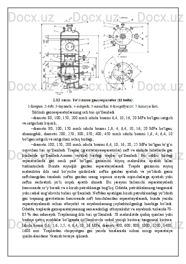  Siklonli gazoseparatorlarining uch turi qo‘llaniladi:
–diametri 80; 100; 150; 200 mmli ishchi bosimi 6,4; 10; 16; 20 MPa bo‘lgan isitgich
va isitgichsiz kojuxli;
–diametri   80;   100;   150   mmli   ishchi   bosimi   1,6;   4;   6,4;   10;   16;   20   MPa   bo‘lgan,
shuningdek,   diametri   200;   250;   300;   350;   400;   450   mmli   ishchi   bosimi   1,6;   4;   6,4;   10
bo‘lgan isitgich va isitgichsiz ochiq turdagi;
–diametri  100;  150; 200  mmli  ishchi  bosimi  6,4;  10;  16; 20;  25 MPa bo‘lgan  to‘g‘ri
oquvchan turi  qo‘llaniladi. Traplar (gravitatsiyaseparatorlar) neft va alohida holatlarda gaz
konlarida   qo‘llaniladi.Asosan   vertikal   turdagi   traplar   qo‘llaniladi.   Bu   ushbu   turdagi
separatorlarda   gaz   omili   past   bo‘lgan   gazsimon   suyuq   mahsulotni   ajratish   bilan
tushuntiriladi.   Bunda   suyuqlik   gazdan   separatsiyalanadi.   Trapda   gazsimon   suyuq
mahsulotni   ikki   usul   bo‘yicha   qizdiriladi:   neftni   gazdan   ajratish   va   yo‘ldosh   gazni
neftchangidan   tozalash.   neftni   gazdan   uning   oqimini   mayda   oqimchalarga   ajratish   yoki
neftni   sachratish   yo‘li   orqali   ajratib   olinadi.   Bu   jarayon   birlamchi   separatsiyalash
kamerasida ro‘y beradi va u kirish patrubkasiga bog‘liq. Odatda, patrubkalarning tangensial
yoki radial sirg‘aluvchi turlari qo‘llaniladi. Neftdan ajratilgan kirish patrubkasidagi yo‘ldosh
gaz   trapning   gravitatsion   kamerasida   neft   tomchilaridan   separatsiyalanadi,   bunda   yaxshi
separatsiyalanish   uchun   otboyshit   va   soyabonlarning   joylashtirilganligi   hisobiga   bo‘ladi.
Odatda, traplarda gazseparatsiyasining samaradorligi otboynikshit va soyabonli turlarida 70-
85 %  dan oshmaydi. Traplarning ikki turi  qo‘llaniladi: 58 mahsulotda quduq qumlari  yoki
boshqa   qattiq   moddalar   bo‘lganda   qo‘llaniluvchi   radial   yoriqli   kiritma;   tangensial   kiritma.
Ishchi  bosim  0,6; 1,6; 2,5; 4;  6,4;  10;  16 MPa,  diametr  400;  600; 800;  1000; 1200;  1400;
1600   mm.   Traplardan   chiqayotgan   gaz   yaxshi   tozalanishi   uchun   oxirgi   separatsiya
qurilmalaridano ‘tkazish tavsiya qilinadi. 