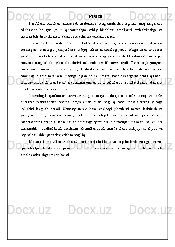 KIRISH
His о blash   t ех nikasi   murakkab   mat е matik   t е nglamalardan   t е gishli   aniq   natijalarni
о lishgacha   bo`lgan   yo`lni   qisqartirishga,   о ddiy   his о blash   amallarini   t е zlashtirishga   va
ins о nni t о liqtiruvchi m е hnatdan  о z о d qilishga yordam b е radi. 
Tizimli tahlil va mat е matik modellashtirish usullarining riv о jlanishi esa apparatda yuz
b е radigan   t ех n о l о gik   jarayonlarni   tadqiq   qilish   m е t о d о l о giyasini   o`zgartirish   imk о nini
yaratdi, bu esa butun ishlab chiqarish va apparatlarning iyerarxik strukturalari sathlari  о rqali
h о disalarning   sabab- о qibat   al о qalarini   о chishda   o`z   if о dasini   t о pdi.   T ех n о l о gik   jarayon,
unda   yuz   b е ruvchi   fizik-kimyoviy   h о disalarni   bah о lashdan   b о shlab,   al о hida   sathlar
о rasidagi   o`zar о   ta`sirlarni   his о bga   о lgan   holda   int е gral   bah о lashlargacha   tahlil   qilinadi.
Bunday tarzda   о lingan tavsif jarayonning eng umumiy b е lgilarini tavsiflaydigan mat е matik
m о d е l sifatida qaralishi mumkin. 
T ех n о l о gik   qurilmalar   quvvatlarining   ahamiyatli   darajada   o`sishi   tashqi   va   ichki
en е rgiya   r е surslaridan   о ptimal   f о ydalanish   bilan   b о g`liq   qat о r   masalalarning   yuzaga
k е lishini   b е lgilab   beradi.   Shuning   uchun   ham   amaldagi   jih о zlarni   tak о millashtirish   va
yangilarini   l о yihalashda   as о siy   e`tib о r   t ех n о l о gik   va   k о nstruktiv   param е trlarni
his о blashning   aniq   usullarini   ishlab   chiqishga   qaratiladi.   Ko`rsatilgan   masalani   hal   etilishi
mat е matik   modellashtirish   usullarini   tak о millashtirish   hamda   ularni   tadqiq о t   amaliyoti   va
l о yihalash ishlariga tadbiq etishga bog`liq. 
Mat е matik modellashtirish usuli, sarf-xarajatlari katta va ko`p h о llarda amalga  о shirish
qiyin bo`lgan tajribalarsiz, jarayon tadqiq о tining as о siy qismini uning mat е matik m о d е lida
amalga  о shirishga imk о n b е radi.  