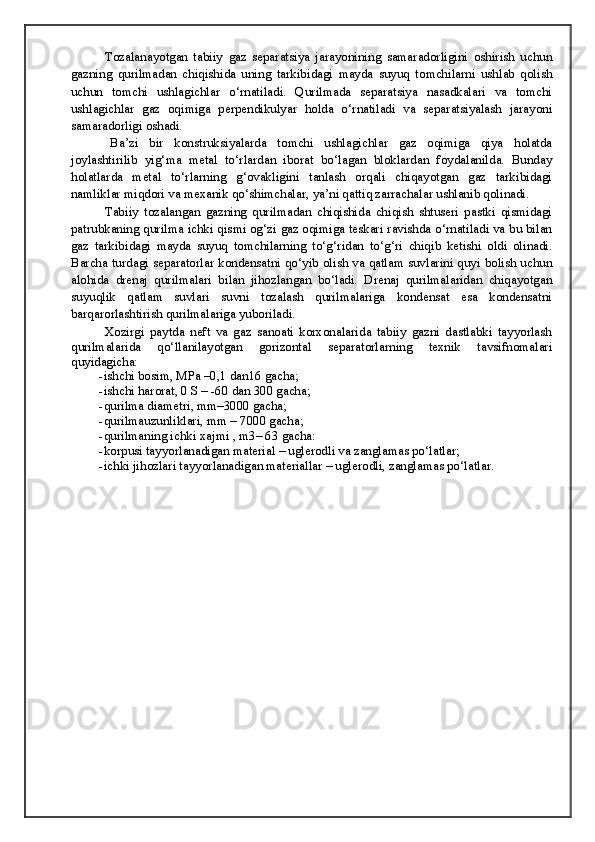 Tozalanayotgan   tabiiy   gaz   separatsiya   jarayonining   samaradorligini   oshirish   uchun
gazning   qurilmadan   chiqishida   uning   tarkibidagi   mayda   suyuq   tomchilarni   ushlab   qolish
uchun   tomchi   ushlagichlar   o‘rnatiladi.   Qurilmada   separatsiya   nasadkalari   va   tomchi
ushlagichlar   gaz   oqimiga   perpendikulyar   holda   o‘rnatiladi   va   separatsiyalash   jarayoni
samaradorligi oshadi.
  Ba’zi   bir   konstruksiyalarda   tomchi   ushlagichlar   gaz   oqimiga   qiya   holatda
joylashtirilib   yig‘ma   metal   to‘rlardan   iborat   bo‘lagan   bloklardan   foydalanilda.   Bunday
holatlarda   metal   to‘rlarning   g‘ovakligini   tanlash   orqali   chiqayotgan   gaz   tarkibidagi
namliklar miqdori va mexanik qo‘shimchalar, ya’ni qattiq zarrachalar ushlanib qolinadi. 
  Tabiiy   tozalangan   gazning   qurilmadan   chiqishida   chiqish   shtuseri   pastki   qismidagi
patrubkaning qurilma ichki qismi og‘zi gaz oqimiga teskari ravishda o‘rnatiladi va bu bilan
gaz   tarkibidagi   mayda   suyuq   tomchilarning   to‘g‘ridan   to‘g‘ri   chiqib   ketishi   oldi   olinadi.
Barcha turdagi separatorlar kondensatni qo‘yib olish va qatlam suvlarini quyi bolish uchun
alohida   drenaj   qurilmalari   bilan   jihozlangan   bo‘ladi.   Drenaj   qurilmalaridan   chiqayotgan
suyuqlik   qatlam   suvlari   suvni   tozalash   qurilmalariga   kondensat   esa   kondensatni
barqarorlashtirish qurilmalariga yuboriladi. 
  Xozirgi   paytda   neft   va   gaz   sanoati   korxonalarida   tabiiy   gazni   dastlabki   tayyorlash
qurilmalarida   qo‘llanilayotgan   gorizontal   separatorlarning   texnik   tavsifnomalari
quyidagicha:
-ishchi bosim, MPa –0,1 dan16 gacha;
-ishchi harorat, 0 S – -60 dan 300 gacha;
-qurilma diametri, mm–3000 gacha;
-qurilmauzunliklari, mm – 7000 gacha;
-qurilmaning ichki xajmi , m3– 63 gacha:
-korpusi tayyorlanadigan material – uglerodli va zanglamas po‘latlar;
-ichki jihozlari tayyorlanadigan materiallar – uglerodli, zanglamas po‘latlar.