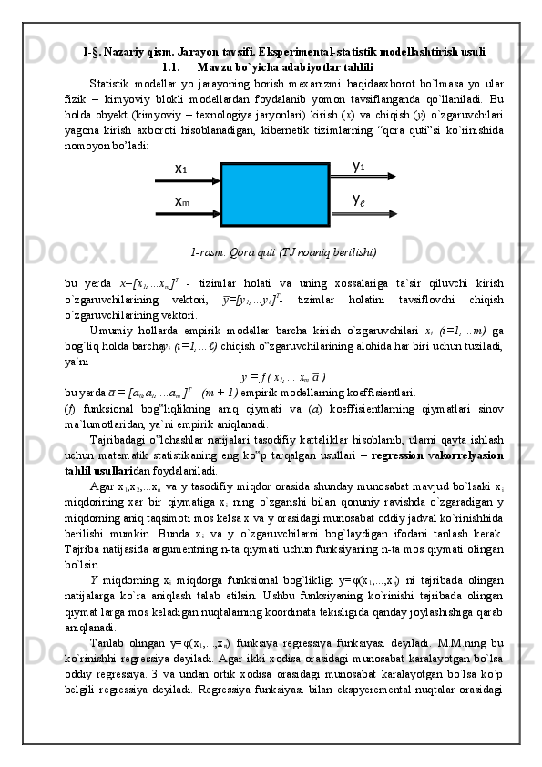 1-§. Nazariy qism. Jarayon tavsifi. Eksperimental-statistik modellashtirish usuli
1.1.  Mavzu bo`yicha adabiyotlar tahlili
Statistik   m о d е ll а r   yo   j а r а yoning   b о rish   m е x а nizmi   h а qid аа xb о r о t   bo`lm а s а   yo   ul а r
fizik   –   kimyoviy   bl о kli   m о d е ll а rd а n   f о yd а l а nib   yom о n   t а vsifl а ng а nd а   qo`ll а nil а di.   Bu
h о ld а   obyekt   (kimyoviy   –   t е xn о l о giya   j а ryonl а ri)   kirish   ( x )   v а   chiqish   ( y )   o`zg а ruvchil а ri
yag о n а   kirish   а xb о r о ti   his о bl а n а dig а n,   kib е rn е tik   tiziml а rning   “q о r а   quti”si   ko`rinishid а
n о m о yon bo’l а di:
1-rasm. Qora quti (TJ noaniq berilishi)
bu   yerda   =[xx̅
1 ,…x
m ] T
  -   tiziml а r   h о l а ti   v а   uning   x о ss а l а rig а   t а `sir   qiluvchi   kirish
o`zg а ruvchil а rining   v е kt о ri,   =[y	
y̅
1 ,…y
ℓ ] T
-   tiziml а r   h о l а tini   t а vsifl о vchi   chiqish
o`zg а ruvchil а rining v е kt о ri.
Umumiy   h о ll а rd а   empirik   m о d е ll а r   b а rch а   kirish   o`zg а ruvchil а ri   x
i   (i=1,…m)   g а
b о g`liq h о ld а  b а rch а y
i  (i=1,…ℓ)  chiqish o zg	
‟ а ruvchil а rining  а l о hid а  h а r biri uchun tuzil а di,
ya`ni
y = f ( x
1 ,… x
m    )	
a̅
bu yerda   = [a	
a̅
0 ,a
1 , ...a
m  ] T
 - (m + 1)  empirik m о d е ll а rning k о effisi е ntl а ri.
( f )   funksi о n а l   b о g liqlikning  	
‟ а niq   qiym а ti   v а   ( a )   k о effisi е ntl а rning   qiym а tl а ri   sin о v
m а `lum о tl а rid а n, ya`ni empirik  а niql а n а di.
T а jrib а d а gi   o lch
‟ а shl а r   n а tij а l а ri   t а s о difiy   k а tt а likl а r   his о bl а nib,   ul а rni   q а yt а   ishl а sh
uchun   m а t е m а tik   st а tistik а ning   eng   ko p   t	
‟ а rq а lg а n   usull а ri   –   r е gr е ssi о n   v а k о rr е lyasi о n
t а hlil usull а ri d а n f о yd а l а nil а di.
Agar   x
1 ,x
2 ,...x
n   va   y   tasodifiy   miqdor   orasida   shunday   munosabat   mavjud   bo`lsaki   x
i
miqdorining   xar   bir   qiymatiga   x
i   ning   o`zgarishi   bilan   qonuniy   ravishda   o`zgaradigan   y
miqdorning aniq taqsimoti mos kelsa x va y orasidagi munosabat oddiy jadval ko`rinishhida
berilishi   mumkin.   Bunda   x
i   va   y   o`zgaruvchilarni   bog`laydigan   ifodani   tanlash   kerak.
Tajriba natijasida argumentning n-ta qiymati uchun funksiyaning n-ta mos qiymati olingan
bo`lsin.
Y   miqdorning   x
i   miqdorga   funksional   bog`likligi   y= φ (x
1 ,...,x
n )   ni   tajribada   olingan
natijalarga   ko`ra   aniqlash   talab   etilsin.   Ushbu   funksiyaning   ko`rinishi   tajribada   olingan
qiymat larga mos keladigan nuqtalarning koordinata tekisligida qanday joylashishiga qarab
aniqlanadi.
Tanlab   olingan   y= φ (x
1 ,...,x
n )   funksiya   regressiya   funksiyasi   deyiladi.   M.M.ning   bu
ko`rinishhi   regressiya   deyiladi.   Agar   ikki   xodisa   orasidagi   munosabat   karalayotgan   bo`lsa
oddiy   regressiya.   3   va   undan   ortik   xodisa   orasidagi   munosabat   karalayotgan   bo`lsa   ko`p
belgili   regressiya   deyiladi.   Regressiya   funksiyasi   bilan   ekspyeremental   nuqtalar   orasidagi x 1
x m y 1
y
ℓ 