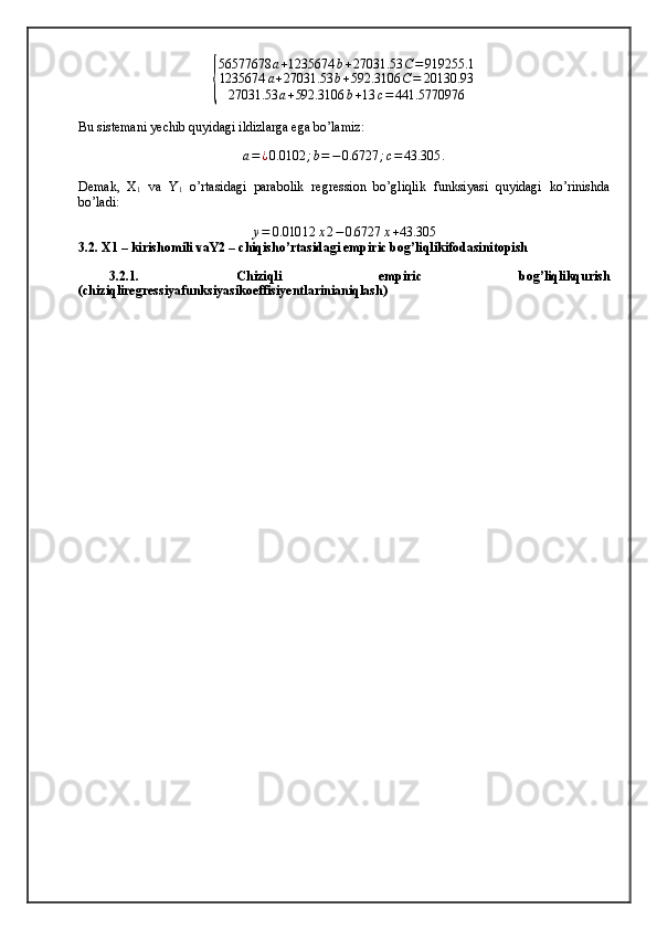 {
56577678	a+1235674	b+27031.53	C=	919255.1	
1235674	a+27031.53	b+592.3106	C=	20130.93	
27031.53	a+592.3106	b+13	c=	441.5770976Bu sistemani yechib quyidagi ildizlarga ega bo’lamiz:	
a=¿0.0102	;b=−0.6727	;c=	43.305	.
Demak,   X
1   va   Y
1   o’rtasidagi   parabolik   regression   bo’gliqlik   funksiyasi   quyidagi   ko’rinishda
bo’ladi:
y = 0.010 12 x 2 − 0.6727 x + 43.305
3.2. X1 – kirishomili vaY2 – chiqisho’rtasidagi empiric bog’liqlikifodasinitopish
3.2.1.   Chiziqli   empiric   bog’liqlikqurish
(chiziqliregressiyafunksiyasikoeffisiyentlarinianiqlash)