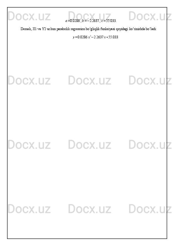 a = 0.0286 ; b = − 2.2637 ; c = 55.033 .
Demak, X1 va Y2 uchun parabolik regression bo’gliqlik funksiyasi quyidagi ko’rinishda bo’ladi:
y = 0.0286 x 2
− 2.2637 x + 55.033