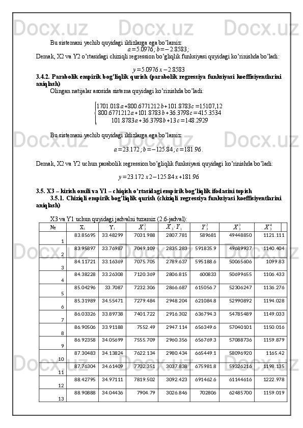 Bu sistemani yechib quyidagi ildizlarga ega bo’lamiz: a=5.0976	;b=−	2.8583	;
Demak, X2 va Y2 o’rtasidagi chiziqli regression bo’gliqlik funksiyasi quyidagi ko’rinishda bo’ladi:
y = 5.0976 x − 2.8583
3.4.2.   Parabolik   empirik   bog’liqlik   qurish   (parabolik   regressiya   funksiyasi   koeffisiyentlarini
aniqlash)
Olingan natijalar asosida sistema quyidagi ko’rinishda bo’ladi:	
{
1701.018 a + 800.6771212 b + 101.8783 c = 15107,12
800.6771212 a + 101.8783 b + 36.3798 c = 415.3534
101.8783 a + 36.3798 b + 13 c = 148.2929
Bu sistemani yechib quyidagi ildizlarga ega bo’lamiz: 
a = 23.172 ; b = − 125.84 ; c = 181.96 .
Demak, X2 va Y2 uchun parabolik regression bo’gliqlik funksiyasi quyidagi ko’rinishda bo’ladi:
y = 23.172 x 2 − 125.84 x + 181.96
3.5. X3 – kirish omili va Y1 – chiqish o’rtasidagi empirik bog’liqlik ifodasini topish 
3.5.1. Chiziqli empirik bog’liqlik qurish (chiziqli regressiya funksiyasi koeffisiyentlarini
aniqlash)
X3 va Y1 uchun quyidagi jadvalni tuzamiz (2.6-jadval):
№ X
3 Y
1	
X32 X
3 ∙ Y
1	Y32	X33	X34
1 83.85695 33.48299 7031.988 2807.781 589681 49448850 1121.111
2 83.95897 33.76987 7049.109 2835.283 591835.9 49689937 1140.404
3 84.11721 33.16369 7075.705 2789.637 595188.6 50065606 1099.83
4 84.38228 33.26308 7120.369 2806.815 600833 50699655 1106.433
5 85.04296 33.7087 7232.306 2866.687 615056.7 52306247 1136.276
6 85.31989 34.55471 7279.484 2948.204 621084.8 52990892 1194.028
7 86.03326 33.89738 7401.722 2916.302 636794.3 54785489 1149.033
8 86.90506 33.91188 7552.49 2947.114 656349.6 57040101 1150.016
9 86.92358 34.05699 7555.709 2960.356 656769.3 57088736 1159.879
10 87.30483 34.13824 7622.134 2980.434 665449.1 58096920 1165.42
11 87.76304 34.61409 7702.351 3037.838 675981.8 59326216 1198.135
12 88.42795 34.97111 7819.502 3092.423 691462.6 61144616 1222.978
13 88.90888 34.04436 7904.79 3026.846 702806 62485700 1159.019