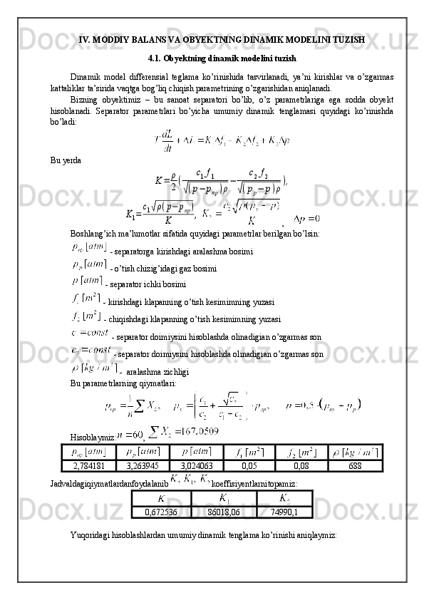 IV. MODDIY BALANS VA OBYEKTNING DINAMIK MODELINI TUZISH
4.1. Obyektning dinamik modelini tuzish
Dinamik   model   differensial   teglama   ko’rinishida   tasvirlanadi,   ya’ni   kirishlar   va   o’zgarmas
kattaliklar ta’sirida vaqtga bog’liq chiqish parametrining o’zgarishidan aniqlanadi.
Bizning   obyektimiz   –   bu   sanoat   separatori   bo’lib,   o’z   parametrlariga   ega   sodda   obyekt
hisoblanadi.   Separator   parametrlari   bo’yicha   umumiy   dinamik   tenglamasi   quyidagi   ko’rinishda
bo’ladi:
Bu yerda K	=	ρ
2(	
c1f1	
√(p−	pnp)ρ
−	
c2f2	
√(pp−	p)ρ
),	
K1=	
c1√ρ(p−	pnp)	
K	,
,    
Boshlang’ich ma’lumotlar sifatida quyidagi parametrlar berilgan bo’lsin:
 - separatorga kirishdagi aralashma bosimi
 - o’tish chizig’idagi gaz bosimi
 - separator ichki bosimi
 - kirishdagi klapanning o’tish kesimimning yuzasi
 - chiqishdagi klapanning o’tish kesimimning yuzasi
 - separator doimiysini hisoblashda olinadigian o’zgarmas son
 - separator doimiysini hisoblashda olinadigian o’zgarmas son
 -  aralashma zichligi
Bu parametrlarning qiymatlari:
Hisoblaymiz: , 
2,784181 3,263945 3,024063 0,05 0,08 688
Jadvaldagiqiymatlardanfoydalanib koeffisiyentlarnitopamiz :
0,672536 86018,06 74990,1
Yuqoridagi hisoblashlardan umumiy dinamik tenglama ko’rinishi aniqlaymiz: