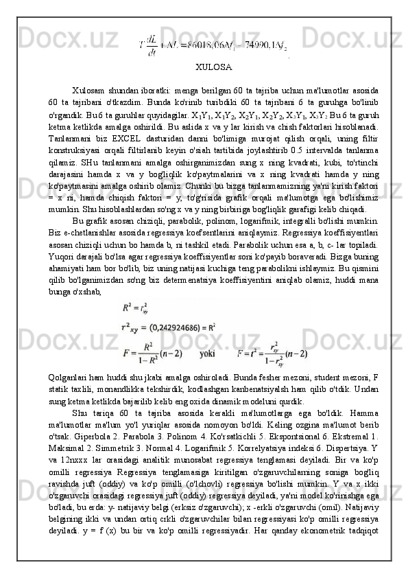 .
XULOSA
Xulosam   shundan   iboratki:   menga   berilgan   60   ta   tajriba   uchun   ma'lumotlar   asosida
60   ta   tajribani   o'tkazdim.   Bunda   ko'rinib   turibdiki   60   ta   tajribani   6   ta   guruhga   bo'linib
o'rgandik. Bu 6 ta guruhlar quyidagilar. X ₁ Y ₁ , X ₁ Y ₂ , X ₂ Y ₁ , X ₂ Y ₂ , X
3 Y ₁ , X
3 Y
2  Bu 6 ta guruh
ketma ketlikda amalga oshirildi. Bu aslida x va y lar kirish va chish faktorlari hisoblanadi.
Tanlanmani   biz   EXCEL   dasturidan   danni   bo'limiga   murojat   qilish   orqali,   uning   filtir
konstruksiyasi   orqali   filtirlanib   keyin   o'siah   tartibida   joylashtirib   0.5   intervalda   tanlanma
qilamiz.   SHu   tanlanmani   amalga   oshirganimizdan   sung   x   ning   kvadrati,   kubi,   to'rtinchi
darajasini   hamda   x   va   y   bog'liqlik   ko'paytmalarini   va   x   ning   kvadrati   hamda   y   ning
ko'paytmasini amalga oshirib olamiz. Chunki bu bizga tanlanmamizning ya'ni kirish faktori
=   x   ni,   hamda   chiqish   faktori   =   y,   to'g'risida   grafik   orqali   ma'lumotga   ega   bo'lishimiz
mumkin. Shu hisoblashlardan so'ng x va y ning birbiriga bog'liqlik garafigi kelib chiqadi. 
Bu grafik asosan chiziqli, parabolik, polinom, logarifmik, integralli bo'lishi mumkin.
Biz e-chetlanishlar asosida regressiya koefsentlarini aniqlaymiz. Regressiya koeffisiyentlari
asosan chiziqli uchun bo hamda b, ni tashkil etadi. Parabolik uchun esa a, b, c- lar topiladi.
Yuqori darajali bo'lsa agar regressiya koeffisiyentlar soni ko'payib boraveradi. Bizga buning
ahamiyati ham bor bo'lib, biz uning natijasi kuchiga teng parabolikni ishlaymiz. Bu qismini
qilib   bo'lganimizdan   so'ng   biz   determenatsiya   koeffisiyentini   aniqlab   olamiz,   huddi   mana
bunga o'xshab, 
Qolganlari ham huddi shu jkabi amalga oshiroladi. Bunda fesher mezoni, student mezoni, F
statik  taxlili,  monandlikka  tekshirdik,  kodlashgan  kanbenatsiyalsh  ham   qilib  o'tdik.  Undan
sung ketma ketlikda bajarilib kelib eng oxida dinamik modeluni qurdik.
Shu   tariqa   60   ta   tajriba   asosida   kerakli   ma'lumotlarga   ega   bo'ldik.   Hamma
ma'lumotlar   ma'lum   yo'l   yuriqlar   asosida   nomoyon   bo'ldi.   Keling   ozgina   ma'lumot   berib
o'tsak.   Giperbola   2.   Parabola   3.   Polinom   4.   Ko'rsatkichli  5.  Ekspontsional  6.  Ekstremal   1.
Maksimal 2. Simmetrik 3. Normal 4. Logarifmik 5. Korrelyatsiya indeksi 6. Dispertsiya. Y
va   12nxxx   lar   orasidagi   analitik   munosabat   regressiya   tenglamasi   deyiladi.   Bir   va   ko'p
omilli   regressiya   Regressiya   tenglamasiga   kiritilgan   o'zgaruvchilarning   soniga   bog'liq
ravishda   juft   (oddiy)   va   ko'p   omilli   (o'lchovli)   regressiya   bo'lishi   mumkin.   Y   va   x   ikki
o'zgaruvchi orasidagi regressiya juft (oddiy) regressiya deyiladi, ya'ni model ko'rinishga ega
bo'ladi, bu erda: y- natijaviy belgi (erksiz o'zgaruvchi); x -erkli o'zgaruvchi (omil). Natijaviy
belgining   ikki   va   undan   ortiq   crkli   o'zgaruvchilar   bilan   regressiyasi   ko'p   omilli   regressiya
deyiladi.   y   =   f   (x)   bu   bir   va   ko'p   omilli   regressiyadir.   Har   qanday   ekonometrik   tadqiqot 