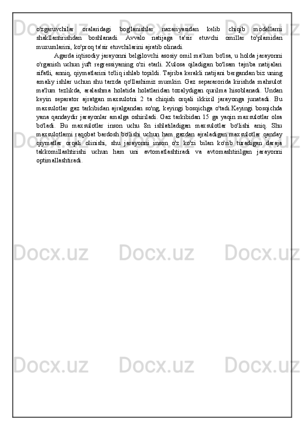 o'zgaruvchilar   oralaridagi   bog'lanishlar   nazariyasidan   kelib   chiqib   modellarni
shakllantirishdan   boshlanadi.   Avvalo   natijaga   ta'sir   etuvchi   omillar   to'plamidan
muxumlarini, ko'proq ta'sir etuvchilarini ajratib olinadi. 
Agarda iqtisodiy jarayonni belgilovchi asosiy omil ma'lum bo'lsa, u holda jarayonni
o'rganish   uchun   juft   regressiyaning   o'zi   etarli.   Xulosa   qiladigan   bo'lsam   tajriba   natijalari
sifatli, anniq, qiymatlarini to'liq ishlab topildi. Tajriba kerakli natijani bergandan biz uning
amaliy   ishlar   uchun   shu   tarzda   qo'llashimiz   mumkin.   Gaz   separarorida   kirishda   mahsulot
ma'lum   tezlikda,   aralashma   holatida   holatlaridan   tozalydigan   qurilma   hisoblanadi.   Undan
keyin   separator   ajratgan   maxsulotni   2   ta   chiqish   orqali   ikkixil   jarayonga   junatadi.   Bu
maxsulotlar   gaz   tarkibidan   ajralgandan   so'ng,   keyingi   bosqichga   o'tadi.Keyingi   bosqichda
yana   qandaydir   jarayonlar   amalga   oshiriladi.   Gaz   tarkibidan   15   ga   yaqin   maxsulotlar   olsa
bo'ladi.   Bu   maxsulotlar   inson   uchu   8n   ishlatiladigan   maxsulotlar   bo'lishi   aniq.   Shu
maxsulotlarni   raqobat   bardosh   bo'lishi   uchun   ham   gazdan   ajraladigan   maxsulotlar   qanday
qiymatlar   orqali   olinishi,   shu   jarayonni   inson   o'z   ko'zi   bilan   ko'rib   turadigan   daraja
takkomillashtirishi   uchun   ham   uni   avtomatlashtiradi   va   avtomashtirilgan   jarayonni
optimallashtiradi. 
