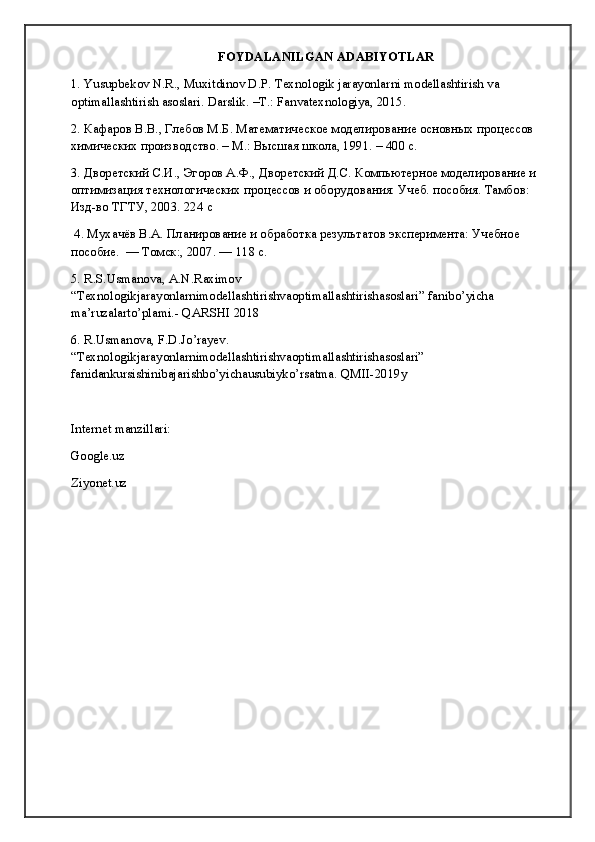 FOYDALANILGAN ADABIYOTLAR
1. Yusupbekov N.R., Muxitdinov D.P. Texnologik jarayonlarni modellashtirish va 
optimallashtirish asoslari. Darslik . – T .:  Fanvatexnologiya , 2015. 
2. Кафаров В.В., Глебов М.Б. Математическое моделирование основных процессов 
химических производство. – М.: Высшая школа, 1991. – 400 с.   
3. Дворетский С.И., Эгоров А.Ф., Дворетский Д.С. Компьютерное моделирование и 
оптимизация технологических процессов и оборудования: Учеб. пособия. Тамбов: 
Изд-во ТГТУ, 2003. 224 с            
 4. Мухачёв В.А. Планирование и обработка результатов эксперимента: Учебное 
пособие.  — Томск:, 2007. — 118 с. 
5.  R . S . Usmanova ,  A . N . Raximov  
“ Texnologikjarayonlarnimodellashtirishvaoptimallashtirishasoslari ”  f а nibo ’ yich а  
ma ’ ruzalarto ’ plami .-  QARSHI  2018
6. R.Usmanova, F.D.Jo’rayev. 
“Texnologikjarayonlarnimodellashtirishvaoptimallashtirishasoslari” 
fanidankursishinibajarishbo’yichausubiyko’rsatma. QMII-2019y
Internet manzillari:
Google.uz
Ziyonet.uz