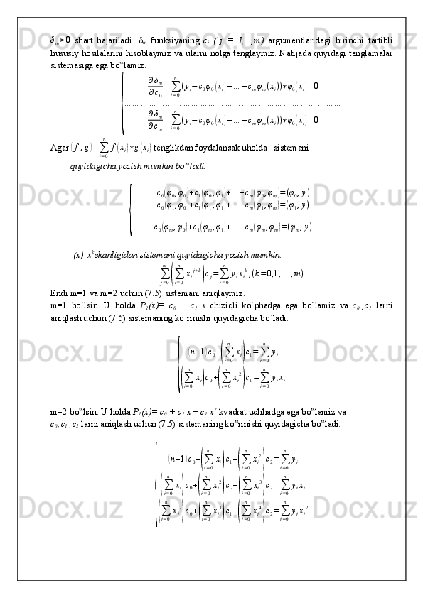 δm≥0  shart   bajariladi.   δ
m   funksiyaning   c
j   (   j   =   1,...,m)   argumentlaridagi   birinchi   tartibli
hususiy hosilalarini hisoblaymiz va ularni nolga tenglaymiz. Natijada quyidagi tenglamalar
sistemasiga ega bo lamiz.	
‟
{
∂ δ
m
∂ c
0 =
∑
i = 0n
( y
i − c
0 φ
0	
( x
i	) − … − c
m φ
m ( x
i ) ) ∗ φ
0	( x
i	) = 0
… … … … … … … … … … … … … … … … … … … … … … … … … …
∂ δ
m
∂ c
m =
∑
i = 0n
( y
i − c
0 φ
0	
( x
i	) − … − c
m φ
m ( x
i ) ) ∗ φ
0	( x
i	) = 0
Agar 	
( f , g	) =
∑
i = 0n
f	( x
i	) ∗ g	( x
i	)  tenglikdan foydalansak uholda –sistemani
quyidagicha yozish mumkin bo ladi.	
‟	
{
c
0	
( φ
0 , φ
0	) + c
1	( φ
0 , φ
1	) + … + c
m	( φ
0 , φ
m	) = ( φ
0 , y )
c
0	
( φ
1 , φ
0	) + c
1	( φ
1 , φ
1	) + … + c
m	( φ
1 , φ
m	) = ( φ
1 , y )
… … … … … … … … … … … … … … … … … … … … … … … …
c
0	
( φ
m , φ
0	) + c
1	( φ
m , φ
1	) + … + c
m	( φ
m , φ
m	) = ( φ
m , y )
 (x)   x k
ekanligidan sistemani quyidagicha yozish mumkin.
∑
j = 0m	
(
∑
i = 0n
x
i j + k	)
c
j =
∑
i = 0n
y
i x
i k
, ( k = 0,1 , … , m )
Endi m=1 va m=2 uchun (7.5) sistemani aniqlaymiz.
m=1   bo`lsin.   U   holda   P
1 (x)=   c
0   +   c
1   x   chiziqli   ko`phadga   ega   bo`lamiz   va   c
0   ,c
1   larni
aniqlash uchun (7.5) sistemaning ko`rinishi quyidagicha bo`ladi.	
{	
(n+1)c0+(∑i=0
n	
xi)c1=∑i=0
n	
yi	
(∑i=0
n	
xi)c0+(∑i=0
n	
xi2
)c1=∑i=0
n	
yixi
m=2 bo lsin. U holda 	
‟ P
1 (x)= c
0  + c
1  x  +  c
1  x 2
 kvadrat uchhadga ega bo lamiz va	‟
c
0  ,c
1  ,c
2  larni aniqlash uchun (7.5) sistemaning ko rinishi quyidagicha bo ladi.	
‟ ‟	
{	
(
n + 1	) c
0 +	(
∑
i = 0n
x
i	) c
1 +	(
∑
i = 0n
x
i 2	)
c
2 =
∑
i = 0n
y
i	
(
∑
i = 0n
x
i	) c
0 +	(
∑
i = 0n
x
i 2	)
c
2 +	(
∑
i = 0n
x
i 3	)
c
2 =
∑
i = 0n
y
i x
i	
(
∑
i = 0n
x
i 2	)
c
0 +	(
∑
i = 0n
x
i 3	)
c
1 +	(
∑
i = 0n
x
i 4	)
c
2 =
∑
i = 0n
y
i x
i 2