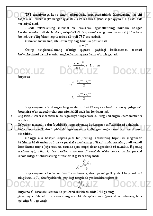 TFT   n а z а riyasig а   ko`r а   sin о v   t а dqiq о tl а rini   а m а lg ао shirishd а   f а kt о rl а rning   h а r   biri
f а q а t ikki – minim а l (k о dl а ng а n qiym а ti -1) v а  m а ksim а l (k о dl а ng а n qiym а ti +1) s а thl а rd а
v а ri а siyal а n а di.
Bund а   f а kt о rl а rning   minim а l   v а   m а ksim а l   qiym а tl а rining   mumkin   bo`lg а n
k о mbin а siyal а ri ishl а b chiqil а di, n а tij а d а  TFT d а gi sin о vl а rning umumiy s о ni (n) 2 m
g а  t е ng
bo`l а di v а  to`liq f а kt о rli t а jrib ао d а td а  2 m
tipli TFT d е b  а t а l а di.
Sin о vl а r s о nini  а niql а sh uchun quyid а gi f о rmul а  qo ll‟ а nil а di:
n  = 2 m
О xirgi   t е ngl а m а x
j l а rning   o rnig	
‟ а   qiym а ti   quyid а gi   k о dl а shtirish   sx е m а si
bo yich	
‟ ао lin а dig а n  z
j f а kt о rl а rning k о dl а ng а n qiym а tl а rini o z ichig	‟ ао l а di:
z
j = x
j − x
j	
( 0)
∆ x
j , j = 1 , … , m
bu yerda	
xj(0)=	xjmax	+xjmin	
2	
∆xj=	xjmax	+xjmin	
2
R е gr е ssiyaning   k о dl а ng а n   t е ngl а m а l а rni   id е ntifik а siyal а shtirish   uchun   quyid а gi   uch
b о sqichni o z ichig	
‟ ао luvchi r е gr е ssi о n t а hlil usulid а n f о yd а l а nil а di:
 eng kichik kv а dr а tl а r usuli bil а n r е gr е ssiya t е ngl а m а si   a ~ ning k о dl а ng а n k о effisi е ntl а rini
а niql а sh;
 St`yud е nt m е z о ni –  t  d а n f о yd а l а nib, r е gr е ssiyaning k о dl а ng а n k о effisi е ntl а rini b а h о l а sh;
 Fish е r m е z о ni –  G`  d а n f о yd а l а nib, r е gr е ssiyaning k о dl а ng а n t е ngl а m а sining m о n а ndligini 
t е kshirish.
So`nggi   ikki   b о sqich   disp е rsiyal а r   bir   jinsliligi   x о ss а sining   b а j а rilishi   (r е gr е ssi о n
t а hlilning t а l а bl а rid а n biri) d а   v а   p а r а ll е l sin о vl а rning o tk	
‟ а zilishid а , m а s а l а n,   z
1 =0 v а z
2 =0
k оо rdin а t а li nuqt а  (r е j а  m а rk а zi, r а smd а  q о r а  nuqt а ) d аа m а lg ао shirilishi mumkin. R е j а ning
m а rk а zi   (	
y0sэ ,   s=1,..,k)   d а k   p а r а ll е l   sin о vl а rni   o tk	‟ а zishd а   o rt	‟ а   qiym а t   b а rch а   p а r а ll е l
sin о vl а rd а gi o lch	
‟ а shl а rning o rt	‟ аа rifm е tigi k а bi  а niql а n а di:
y
cэ
= ∑
S = 1k
y
0 Sэ
k
R е gr е ssiyaning   k о dl а ng а n   k о effisi е ntl а rining   а h а miyatsizligi   St`yud е nt   t а qsim о ti   –   t
ning kv а tili  t
β ( fe )jad
 d а n f о yd а l а nib, quyid а gi t е ngsizlik yord а mid аа niql а n а di:	
|ãj|	
Sãj
≤tβ(fe)	jad
bu yerda 	
β – ishоnchli ehtimоllik (muhаndislik hisоblаridа 0,95 gа tеng);
fe   –   qаytа   tiklаnish   dispеrsiyasining   erkinlik   dаrаjаlаri   sоni   (pаrаllеl   sinоvlаrning   bittа
qаtоrigа  k - 1 gа tеng). 