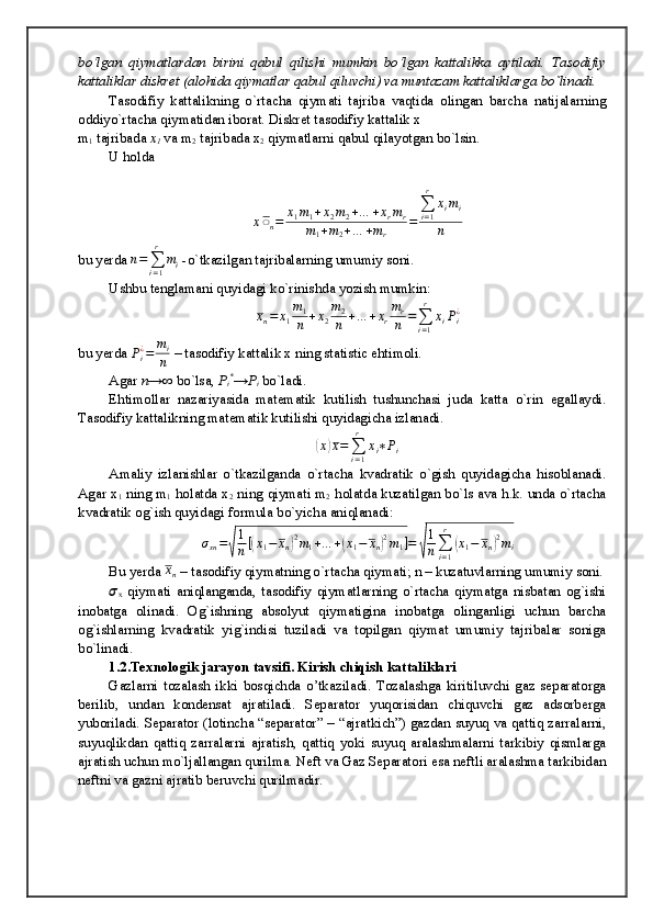 bo‘lgan   qiymatlardan   birini   qabul   qilishi   mumkin   bo‘lgan   kattalikka   aytiladi.   Tasodifiy
kattaliklar diskret (alohida qiymatlar qabul qiluvchi) va muntazam kattaliklarga bo`linadi.
Tasodifiy   kattalikning   o`rtacha   qiymati   tajriba   vaqtida   olingan   barcha   natijalarning
oddiyo`rtacha qiymatidan iborat. Diskret tasodifiy kattalik x
m
1  tajribada  x
1  va m
2  tajribada x
2  qiymatlarni qabul qilayotgan bo`lsin.
U holda
x ̅̅
n = x
1 m
1 + x
2 m
2 + … + x
r m
r
m
1 + m
2 + … + m
r = ∑
i = 1r
x
i m
i
n
bu yerda 	
n=∑i=1
r	
mi  -o`tkazilgan tajribalarning umumiy soni.
Ushbu tenglamani quyidagi ko`rinishda yozish mumkin:	
xn=	x1
m1
n	+x2
m2
n	+…	+xr
mr
n	=∑i=1
r	
xiPi¿
bu yerda  P
i¿
= m
i
n  – tasodifiy kattalik x ning statistic ehtimoli.
Agar  n→∞  bo`lsa,  P
i *
→P
i  bo`ladi.
Ehtimollar   nazariyasida   matematik   kutilish   tushunchasi   juda   katta   o`rin   egallaydi.
Tasodifiy kattalikning matematik kutilishi quyidagicha izlanadi.	
(x)x=∑i=1
r	
xi∗Pi
Amaliy   izlanishlar   o`tkazilganda   o`rtacha   kvadratik   o`gish   quyidagicha   hisoblanadi.
Agar x
1  ning m
1  holatda x
2  ning qiymati m
2  holatda kuzatilgan bo`ls ava h.k. unda o`rtacha
kvadratik og`ish quyidagi formula bo`yicha aniqlanadi:	
σxn=√
1
n[(x1−	xn)2m1+…	+(x1−	xn)2m1]=	√
1
n∑i=1
r	
(x1−	xn)2mi
Bu yerda 	
x̅n  – tasodifiy qiymatning o`rtacha qiymati; n – kuzatuvlarning umumiy soni.
??????
x   qiymati   aniqlanganda,   tasodifiy   qiymatlarning   o`rtacha   qiymatga   nisbatan   og`ishi
inobatga   olinadi.   Og`ishning   absolyut   qiymatigina   inobatga   olinganligi   uchun   barcha
og`ishlarning   kvadratik   yig`indisi   tuziladi   va   topilgan   qiymat   umumiy   tajribalar   soniga
bo`linadi.
1.2.Texnologik jarayon tavsifi. Kirish chiqish kattaliklari
Gazlarni   tozalash   ikki   bosqichda   o’tkaziladi.   Tozalashga   kiritiluvchi   gaz   separatorga
berilib,   undan   kondensat   ajratiladi.   Separator   yuqorisidan   chiquvchi   gaz   adsorberga
yuboriladi.   Separator (lotincha “separator” – “ajratkich”) gazdan suyuq va qattiq zarralarni,
suyuqlikdan   qattiq   zarralarni   ajratish,   qattiq   yoki   suyuq   aralashmalarni   tarkibiy   qismlarga
ajratish uchun mo`ljallangan qurilma. Neft va Gaz Separatori esa neftli aralashma tarkibidan
neftni va gazni ajratib beruvchi qurilmadir.  
