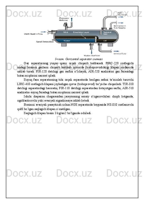 3-rasm. Gorizantal separator sxemasi
Gaz   separatorning   yuqori   qismi   orqali   chiqarib   tashlanadi.   PIRC - 220   rostlagichi
undagi   bosimni   gazlarni   chiqarib   tashlash   quvurida   (truboprovodida)gi   klapan   yordamida
ushlab   turadi.   FIR - 120   datchigi   gaz   sarfini   o‘lchaydi,   AIR - 520   analizatori   gaz   fazasidagi
butan miqdorini nazorat qiladi.
Suyuq   faza   separatorning   tubi   orqali   separatorda   berilgan   sathni   ta’minlab   turuvchi
LIRC - 410 rostlagich klapani joylashgan quvur (truboprovod) bo‘yicha chiqariladi. TIR - 310
datchigi separatordagi haroratni, FIR - 110 datchigi separatordan ketayotgan sarfni, AIR - 510
analizator - suyuq fazadagi butan miqdorini nazorat qiladi.
Ishchi   diapazon   chegarasidan   jarayonning   asosiy   o‘zgaruvchilari   chiqib   ketganda,
ogohlantiruvchi yoki avariyali signalizasiya ishlab ketadi.
Bosimni avariyali pasaytirish uchun NGS separatorda baypasida NS - 010 rostlanuvchi
qulfi bo`lgan saqlagich klapan o`rnatilgan.
Saqlagich klapan bosim 3 kg/sm2 bo‘lganda ochiladi.