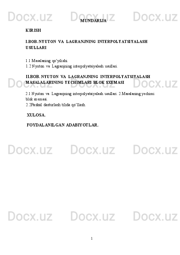 1MUNDARIJA
KIRISH
    I.BOB. NYUTON	 VA	 LAGRANJNING	 INTERPOLYATSIYALASH	 	
USULLARI
1.1 Masalaning	 qo‘yilishi.
1.2 	
Nyuton	 va	 Lagranjning	 interpolyatsiyalash	 usullari .
II.BOB.	
 NYUTON	 VA	 LAGRANJNING  INTERPOLYATSIYALASH 	
MASALALARINING	 YECHIMLARI	 BLOK	 SXEMASI	
2.1 Nyuton	 va	 Lagranjning	 interpolyatsiyalash	 usullari.	 2.Masalaning	 yechimi	
blok	 sxemasi.
2.2Paskal   dasturlash   tilida   qo‘llash.
 XULOSA.
 FOYDALANILGAN   ADABIYOTLAR. 