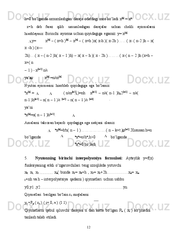 k k
12h=0   bo‘lganda umumlashgan   daraja   odatdagi   mos   bo‘ladi   x [n]
  =   x nx=h	 	deb	 	faraz	 	qilib	 	umumlashgan	 	darajalar	 	uchun	 	chekli	 	ayirmalarni	
hisoblaymiz:	 
Birinchi   ayorma   uchun   quyidagiga   egamiz   y=   x [n]
       y= x [n]
  –   (   x+h   ) [n]
  –   x [n]
  –   (   x+h   )x(   x-h   )(   x-2h   )……(   x-   (   n-2 )h   –   x(
x   –h   )   (x—
2h)….(   x   –   (   n-2 )h(   x   –   1 )h)   –   x(   x   –   h   )(   x -   2h   )………(   x-(   n   –   2   )h   (x+h   –
x+(   n
–   1   )   -   x [n-1]
  n h .
ya‘ni x [n]
  =n h x [n]	
Nyuton	 ayirmasini
 	hisoblab	 quyidagiga	 ega	 bo‘lamiz:
n
x [n]
  = (   n h x [n-1]
  )=nh x [n-1]
  –   n h (   n-1   )h
k 2 [n-1]
  –   n h (
n-1   )h [n-1]
  –   n(   n   –   1   ) h   [n-2]
  –   n( n   –   1   ) h   [n-k]
ya‘ni
n
x [n]
=n(   n   –   1   )h [n-1]
.	
Amalarni	 takroran	 bajarib	 quydagiga	 ega	 natijani	 olamiz
n
x [n]
=h t
n(   n   –   1   )……………….(   n   –   k+t   ) x [n-1]
  Xususan   h=n
bo‘lganda n
x n
=n!h n
,h>0     bo‘lganda
n
x n
=0   bo‘ladi
5. Nyutonning   birinchi   interpolyatsiya   formulasi:   Aytaylik   y=f(x)
funksiyaning   erkli   o‘zgaruvchilari   teng   uzoqlikda   yotuvchi
x
0,   x
1,   x
2………………   x
n (   bunda   x
1 =   x
0 +h   ,   x
2 =   x
1 +2h.....................x
n =   x
n-
1 +nh   va   h   –   interpolyatsiya   qadami   )   qiymatlari   uchun   ushbu
y
0 ,y
1   ,y
2 .................................................................................. y
n	
Qiymatlari
 	berilgan	 bo‘lsin	 xi nuqtalarni	
yi =P	n ( xi ) ( i=	 0, n ) (1.1)
Qiymatlarni   qabul   qiluvchi   darajasi   n   dan   katta   bo‘lgan   P
n   (   x
i   )   ko‘phadni
tanlash   talab   etiladi. 