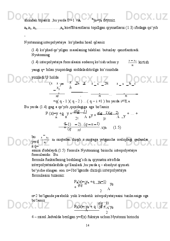 14shundan	 topamiz	 ,bu	 yerda	 0!=1	 va 0
y
0 =y
0   deymiz.
a
0 ,a
2 ,   a
3 , ...................... ,a
n   koeffitsientlarni   topillgan   qiymatlarni   (1.3)   ifodaga   qo‘yib
,	
Nyutonning	 interpolyatsiya
 	ko‘phadni	 hosil	 qilamiz	
(1.4)	 ko‘phad	 qo‘yilgan	 masalaning	 talablari
 	butunlay	 qanotlantiradi.  	
Nyutonning
(1.4) interpolyatsiya	 formulasini	 sodaroq ko‘rish uchun	 y 	
yangi	 q=	 
bilan   yuqoridagi   soddalashtirilga   ko‘rinishda  
yoziladi.U   holda x x
0
n kirtish
( x x  
) [ n ] x x
n x
x
2 h x
x 2 h x
x h i	
   
                   0	                
n !	                     n	                     
…
n	
                     n	                          
=
n	
=q(	 q - 1 )( q - 2 ) …(	 q – i +1	 ) bu	 yerda	 i=	 0, n	
Bu	 yerda	 (1.4)	 gag	 a qo‘yib	 ,quyidagiga	 ega	 bo‘lamiz
P   (x)=y   +q y   +      q ( q    
1)
y   +   q ( q       1)( q       2)
y   +   …   +
n
q	
+ 0
1)
( q 2! 0
2)...( q n 1)
n ! 3! 0
y
0 (1.5)
bu  
yerd
a   q= x x
0
n	
x0 nuqtadan	 chiqib	 x nuqtaga	 yetguncha	 oraliqdagi	 qadamlar	
sonini	 ifodalaydi.(1.5)	 formula	 Nyutonning	 birinchi	 interpolyatsiya
 	
formulasidir.
 	Bu
formula funksifaning   boshlang‘ich   x
0   qiymatni   atrofida  
interpolyatsialashda  	
qo‘llaniladi	 ,bu yarda q – absolyut qiymati	 	
bo‘yicha olingan
 	son.	  n=1bo‘lganda   chiziqli   interpolyatsiya  
formulasini   tuzamiz:
P
n (x)=   y
n   +q y
0  
+   q ( q
2 1)
y
0	
n=2	 bo‘lganda	 parabolik	 yoki	 kvadratik	 interpolyatsiyasini	 tuzilmasiga	 ega	 	
bo‘lamiz
q ( q 1)
P
2 (x)=   y
0   +   q y
0   +
                        
2 2  
y
0
4 –   misol.Jadvalda   berilgan   y=f(x)  fuksiya   uchun   Nyutonni   birinchi  n 