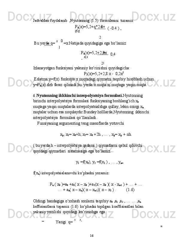 16Jadvaldan	 foydalanib	 ,Nyutonning	 (1.5)	 formulasini	 tuzamiz:P
n (x)=5,2+q*2.8+
q ( q
2 (   -0.4   )   ,
Bu   yerda   q=   x 0  
=x.Natijada   quyidagiga   ega   bo‘lamiz	
1
P
n (x)=5,2+2,8x
-   x ( x
2! 0,4
Izlanayotgan   funksiyani   yakuniy   ko‘rinishni   quyidagicha:
P
2 (x)=5,2+2,8 x   -   0,2x 2
Eslatma:y=f(x) funksiya x nuqtadagi qiymatni taqribiy hisoblash uchun 
y=P
n (x) deb   faraz   qilinadi,bu   yerda   x   nuqta   x
2   nuqtaga   yaqin   nuqta.
6. Nyutonning ikkkinchi interpolyatsiya formulasi. Nyutonning 
birinchi   interpolyatsiya   formulasi   funksiyaning   boshlang‘ich   x
0  
nuqtaga   yaqin   nuqtalarda   interpolyatsialshga qullay, lekin oxirgi x
n  
nuqtalar  uchun esa noqulaydir.Bunday   holllarda,Nyutonning   ikkinchi  
interpolyatsiya   formulasi   qo‘llaniladi.
Funsiyaning   argumenting   teng   masoflarda   yotuvchi
x
p ,   x
1 =   x
0 +h;   x
2 =   x
0   +2h   ,   …   ,   x
p =   x
p   +   nh.
(   bu   yerda   h   –   interpolyatsiya   qadami   )   qiymatlarni   qabul   qiluvchi  
quyidagi   qiymatlari   sistamasiga   ega   bo‘lamiz.
y
1   =f(x
0 ),   y
2   =f(x
1   )   ,   …   ,   y
n=  
f(x
n )  	
interpolyatsialanuvchi	 ko‘phadni	 yozamiz:
P
n   (   x
0   )=a
0   +a
1 (  x   –   x
0   )+a
2 (x   –   x
0   )(   x   - x
n-1   ) +   …   +   …
…   +   a
n (   x   –   x
n )(   x   –   x
n-1 )(   x   –   x
1   ) . (1.6)
Oldingi bandagiga o‘xshash sonlarni taqribiy a
0  ,a
1  ,a
2  , … … ,a
n  	
keffisiantlarni	 topamiz	 (1.6)	 ko‘phadni	 topilgan	 koeffisiantlari	 bilan	 	
yakuniy	 
yozilishi   quyidagi   ko‘rinishga   ega.
Yangi   q=   x x
n
n 