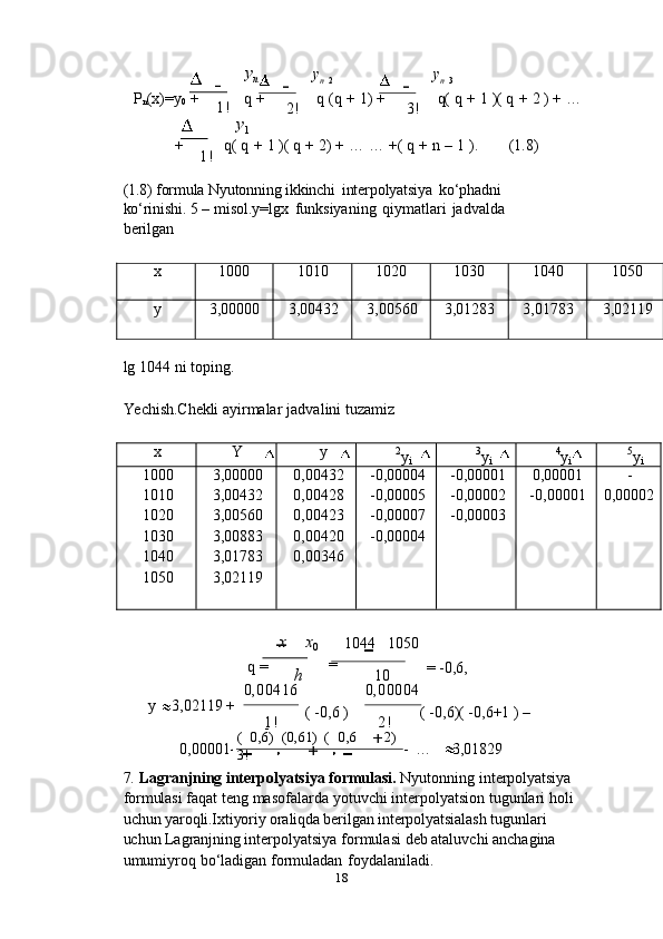 18(   0,6)   (0,61)   (   0,6
3! 2)y
n   1 y
n   2 y
n   3
P
n (x)=y
0   +
1! q   +
2! q   (q   +   1)   +
3! q( q   +   1 )(   q   +   2 )   +   …
y
1
+
1!   q(   q   +   1   )( q   +   2)   +   …   …   +( q   +   n   –   1   ). (1.8)
(1.8)   formula   Nyutonning   ikkinchi   interpolyatsiya   ko‘phadni  
ko‘rinishi.   5   –   misol.y=lgx   funksiyaning   qiymatlari   jadvalda  
berilganx
1000 1010 1020 1030 1040 1050
y
3,00000 3,00432 3,00560 3,01283 3,01783 3,02119
lg   1044   ni   toping.
Yechish.Chekli   ayirmalar   jadvalini   tuzamiz
x	Y	y
2
y
i 3
y
i 4
y
i 5
y
i
1000
1010
1020
1030
1040
1050 3,00000
3,00432
3,00560
3,00883
3,01783
3,02119 0,00432
0,00428
0,00423
0,00420
0,00346 -0,00004
-0,00005
-0,00007
-0,00004 -0,00001
-0,00002
-0,00003 0,00001
-0,00001	
- 0,00002
x x
0 1044 1050
q   =
h =
10 =   -0,6,
y 3,02119   +
0,00001 0,00416
1! (   -0,6   )  
-
  0,00004
2! (   -0,6)(   -0,6+1   )   –
-   … 3,01829
7. Lagranjning   interpolyatsiya   formulasi.   Nyutonning   interpolyatsiya  
formulasi   faqat   teng   masofalarda   yotuvchi interpolyatsion   tugunlari   holi
uchun   yaroqli.Ixtiyoriy oraliqda berilgan  interpolyatsialash tugunlari 
uchun Lagranjning  interpolyatsiya   formulasi   deb   ataluvchi   anchagina  
umumiyroq   bo‘ladigan   formuladan   foydalaniladi. 