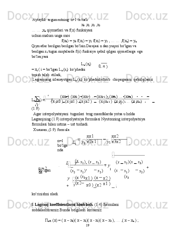 i
0
19(xx 0   )   (xx 1   )   (xx 2   )   ...   (xx i   1   )   (xx i   )   ...   (xx n   )
(x   j x0   )   (x   jx1   )   (x   jx2   )   ...   (x   jx i   1   )   (x   j x i   )   ...   (x   j x n   )
i   1
xx2
x3x2xx1
x2x1
(x
(x2 x1   ) (x
x0   )   (x2 x2   )
x1   )Aytaylik	 argumentning	 n+1	 ta turlix
0   ,x
1   ,x
2   ,x
3  
…   …   ,x
n   qiymatlari   va   f(x)   funksiyasi  
uchun   malum   unga   mos
f(x
0 )   =   y
0   f(x
1 )   =   y
1   f(x
2 )   =   y
2  ,   …   … ,f(x
n )   =   y
n	
Qiymatlar	 berilgan	 berilgan	 bo‘lsin.Darajasi	 n dan yuqori bo‘lgan va	 	
berilgan	 xi tugun	 nuqtalarda	 f(x)	 funksiya	 qabul	 qilgan	 qiymatlarga	 ega	 	
bo‘lsa,yani
L
n   (x
i )  
=   x
i   (   i   =  	
bo‘lgan	 Ln (x	i) ko‘phadni	 	
topish	 talab	 etiladi, 0,   n  
)	
Lagranjning	 izlanayotgan	 Ln (x	i) ko‘phadnikeltirib
 	chiqarganini  	qabulqilamiz	
n
L
n   (x
i )   = y
i
(1.9)
Agar   interpolyatsiyani   tugunlari   teng   masofalarda   yotsa   u   holda  
Lagranjning   (1.9)   interpolyatsiya formulasi Nyutonning interpolyatsiya 
formulasi bilan ustma – ust   tushadi.	
Xususan	 ,(1.9)	 formula
n=1  
bo‘lga
nda L
i y
0 y
1
;	
L	y(x
x
1   )   ( x x
2   )	
y	
(x x
2   )( x x
3   )
n   =   2  
bo‘lgan
da ( x
2	
y x
1   )  
( x
3	
x2 ) 1
( x
x
1   )
( x
3	
+	
x2 )	
+	2	;
ko‘rinishni   oladi.
8. Lagranj   koeffisientlarni   hisoblash.   (1.4)   formulani  
soddalashtiramiz.Bunda   belgilash   kiritamiz:
П
n+1   (x)   =   (   x   –   x
0 )(   x   –   x
1 )(   x   -   x
2 )(   x   –   x
3   ),   …   ,(   x   –   x
n   )   ;	
3 