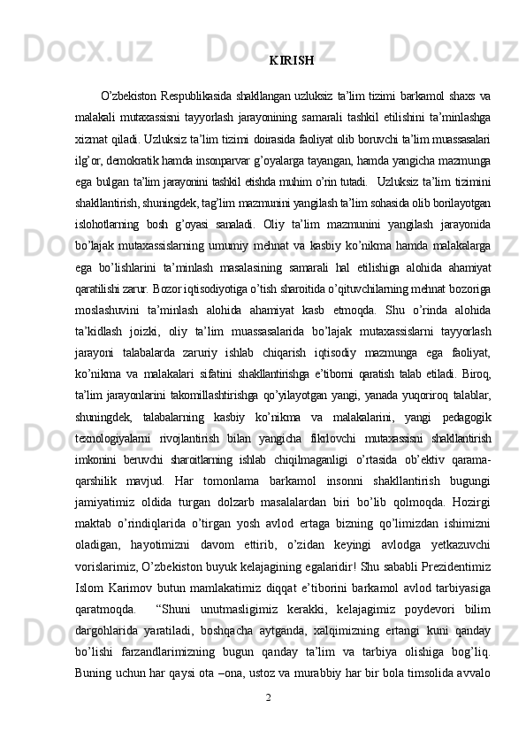 2 KIRISH
O’zbekiston  Res p ublikasida shakllangan  uzluksiz  ta’lim  tizimi   barkamol   shaxs   va
malakali   mutaxassisni   tayyorlash   jarayonining   s amarali   tashkil   etilishini   ta’minlashga
xizmat qiladi. Uzluksiz ta’lim tizimi   doirasida faoliyat olib boruvchi ta’lim muassasalari
ilg’or, demokratik hamda insonparvar  g’oyalarga tayangan, hamda yangicha mazmunga
ega   bulgan   t a’lim jarayonini tashkil etishda muhim o’rin tutadi.    Uzluksiz  ta’lim  tizimini
shakllantirish, shuningdek, tag’lim  mazmunini yangilash ta’lim sohasida olib borilayotgan
islohotlarning   bosh   g’oyasi   sanaladi.   Oliy   ta’lim   mazmunini   yangilash   jarayonida
bo’lajak   mutaxassislarning   umumiy   mehnat   va   kasbiy   ko’nikma   hamda   malakalarga
ega   bo’lishlarini   ta’minlash   masalasining   samarali   hal   etilishiga   alohida   ahamiyat
qaratilishi zarur.   Bozor iqtisodiyotiga o’tish sharoitida o’qituvchilarning mehnat  bozoriga
moslashuvini   ta’minlash   alohida   ahamiyat   kasb   etmoqda.   Shu   o’rinda   alohida
ta’kidlash   joizki,   oliy   ta’lim   muassasalarida   bo’lajak   mutaxassislarni   tayyorlash
jarayoni   talabalarda   zaruriy   ishlab   chiqarish   iqtisodiy   mazmunga   ega   faoliyat,
ko’nikma   va   malakalari   sifatini   sh akllantirishga   e’tiborni   qaratish   talab   etiladi.   Biroq,
ta’lim   jarayonlarini  takomillashtirishga  qo’yilayotgan yangi, yanada  yuqoriroq   talablar,
shuningdek,   talabalarning   kasbiy   ko’nikma   va   malakalarini,   yangi   pedagogik
texnologiyalarni   rivojlantirish   bilan   yangicha   fikrlovchi   mutaxassisni   shakllantirish
imkonini   beruvchi   sharoitlarning   ishlab   chiqilmaganligi   o’rtasida   ob’ektiv   qarama-
qarshilik   mavjud.   Har   tomonlama   barkamol   insonni   shakllantirish   bugungi
jamiyatimiz   oldida   turgan   dolzarb   masalalardan   biri   bo’lib   qolmoqda.   Hozirgi
maktab   o’rindiqlarida   o’tirgan   yosh   avlod   ertaga   bizning   qo’limizdan   ishimizni
oladigan,   hayotimizni   davom   ettirib,   o’zidan   keyingi   avlodga   yetkazuvchi
vorislarimiz, O’zbekiston buyuk kelajagining egalaridir! Shu sababli Prezidentimiz
Islom   Karimov   butun   mamlakatimiz   diqqat   e’tiborini   barkamol   avlod   tarbiyasiga
qaratmoqda.     “Shuni   unutmasligimiz   kerakki,   kelajagimiz   poydevori   bilim
dargohlarida   yaratiladi,   boshqacha   aytganda,   xalqimizning   ertangi   kuni   qanday
bo’lishi   farzandlarimizning   bugun   qanday   ta’lim   va   tarbiya   olishiga   bog’liq.
Buning uchun har qaysi ota –ona, ustoz va murabbiy har bir bola timsolida avvalo 