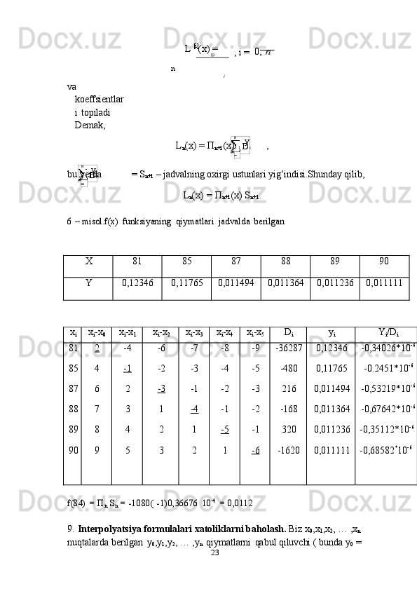 23 n
i   i   1   D i  y   
n
i   i   1   D i  y    L   [i]
(x)   =
,   i   =   0,   nn	i
va  
koeffsientlar
i   topiladi  
Demak,
L
n (x)   =   П
n+1 (x) ,
bu   yerda =   S
n+1   –   jadvalning   oxirgi   ustunlari   yig‘indisi.Shunday   qilib,
L
n (x)   =   П
n+1 (x)   S
n+1 .	
6 – misol.f(x)	 funksiyaning	 qiymatlari	 jadvalda	 berilgan	
X
81 85 87 88 89 90
Y
0,12346 0,11765 0,011494 0,011364 0,011236 0,011111
x
i x
i -x
0 x
i -x
1 x
i -x
2 x
i -x
3 x
i -x
4 x
i -x
5 D
i y
i Y
i /D
i
81
85
87
88
89
90	
2
4
6
7
8
9 -4
-1	
2
3
4
5 -6
-2
-3	
1
2
3 -7
-3
-1
-4	
1
2 -8
-4
-2
-1
-5	1 -9
-5
-3
-2
-1
-6 -36287
-480
216
-168
320
-1620 0,12346
0,11765
0,011494
0,011364
0,011236
0,011111 -0,34026*10 -6
-0.2451*10 -6
-0,53219*10 -6
-0,67642*10 -6
-0,35112*10 -6
-0,68582 *
10 -6	
f(84)	 = Пn Sn = -1080(	 -1)0,36676	 10	-4 = 0,0112
9. Interpolyatsiya formulalari xatoliklarni baholash.  Biz x
0 ,x
1 ,x
2 , … ,x
n  
nuqtalarda   berilgan   y
0 ,y
1 ,y
2 ,   …   ,y
n   qiymatlarni   qabul   qiluvchi   (   bunda   y
0   =  	
D 