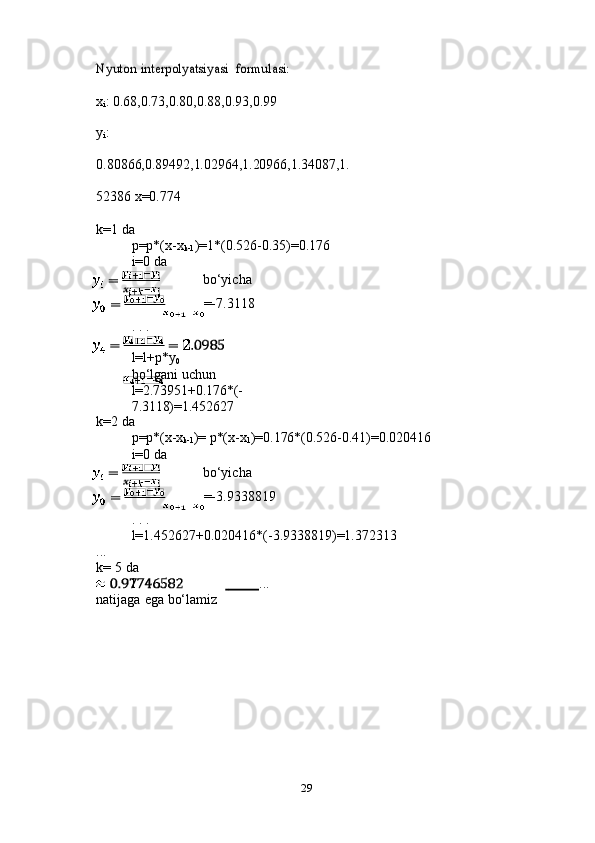 29Nyuton	 interpolyatsiyasi 	formulasi:
x
i :   0.68,0.73,0.80,0.88,0.93,0.99
y
i :  
0.80866,0.89492,1.02964,1.20966,1.34087,1.
52386   x=0.774
k=1   da
p=p*(x-x
k-1 )=1*(0.526-0.35)=0.176
i=0   da
bo‘yicha
=-7.3118
.   .   .
l=l+p*y
0
bo‘lgani   uchun  
l=2.73951+0.176*(-
7.3118)=1.452627
k=2   da
p=p*(x-x
k-1 )=   p*(x-x
1 )=0.176*(0.526-0.41)=0.020416
i=0   da
bo‘yicha
=-3.9338819
.   .   .
l=1.452627+0.020416*(-3.9338819)=1.372313
...
k=   5   da
l	
                ...
natijaga   ega   bo‘lamiz 