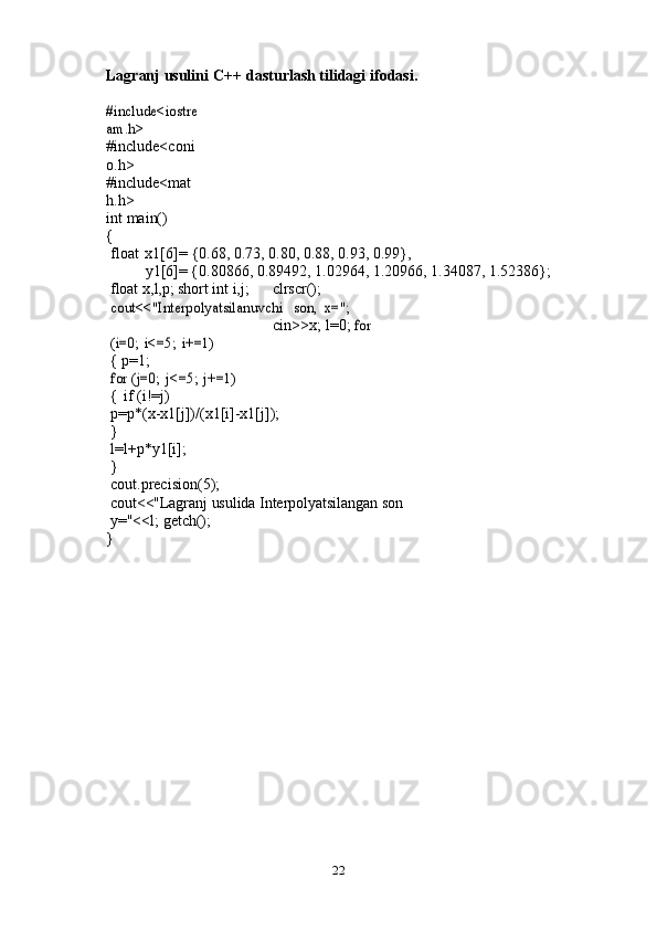 22Lagranj   usulini   C++   dasturlash   tilidagi   ifodasi.#include<iostre
am.h>	 
#include<coni
o.h>  
#include<mat
h.h>
int   main()	
{
float   x1[6]=   {0.68,   0.73, 0.80,   0.88,   0.93,   0.99},
y1[6]=   {0.80866, 0.89492, 1.02964,   1.20966,   1.34087,   1.52386};
float   x,l,p;   short   int   i,j; clrscr();  
cout<<"Interpolyatsilanuvchi
 	son,	 x=";
cin>>x;   l=0;  	
for	 	
(i=0;	 i<=5;	 i+=1)
{ p=1;	
for	 (j=0;	 j<=5;	 j+=1)
{   if   (i!=j)
p=p*(x-x1[j])/(x1[i]-x1[j]);	
}
l=l+p*y1[i];
}
cout.precision(5);
cout<<"Lagranj   usulida   Interpolyatsilangan   son  
y="<<l;   getch();
} 