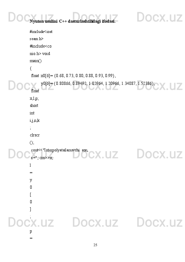 25Nyuton   usulini   C++   dasturlashtilidagi   ifodasi.#include<iost
ream.h>	 
#include<co
nio.h>   void  
main()	
{
float   x0[6]=   {0.68,   0.73, 0.80,   0.88,   0.93,   0.99},
y0[6]=   {0.80866, 0.89492, 1.02964,   1.20966,   1.34087,   1.52386};
float  
x,l,p;  
short  
int  
i,j,n,k
;  
clrscr
();
cout<<"Interpolyatsilanuvchi	 son,	 	
x=";	 
cin>>x;
l
=
y
0
[
0
]
;
 
p
= 