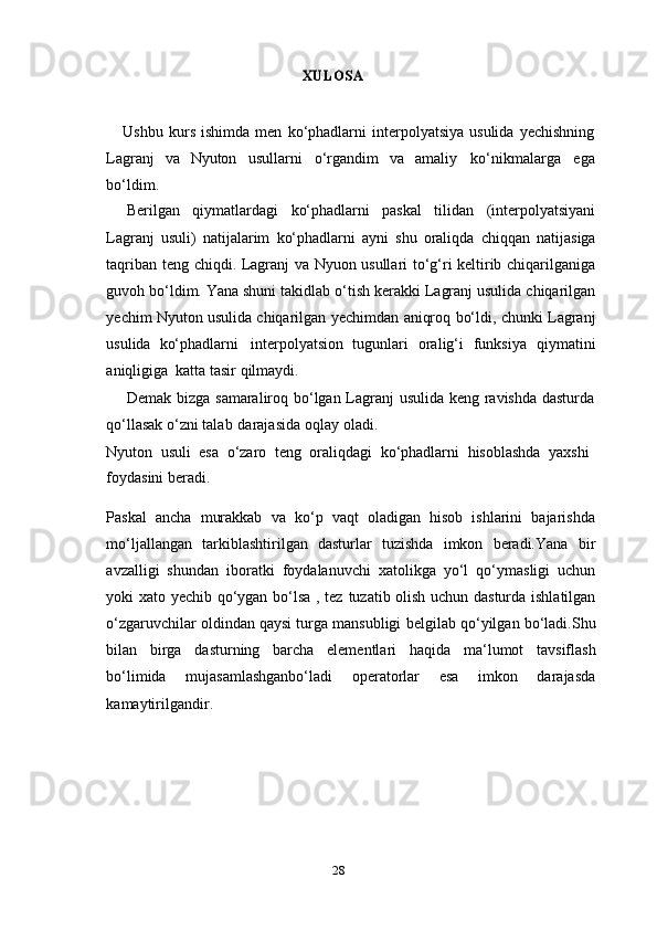 28XULOSAUshbu   kurs   ishimda   men   ko‘phadlarni   interpolyatsiya   usulida   yechishning
Lagranj   va   Nyuton   usullarni   o‘rgandim   va   amaliy   ko‘nikmalarga   ega
bo‘ldim.
Berilgan   qiymatlardagi   ko‘phadlarni   paskal   tilidan   (interpolyatsiyani
Lagranj   usuli)   natijalarim   ko‘phadlarni   ayni   shu   oraliqda   chiqqan   natijasiga
taqriban   teng   chiqdi.   Lagranj va Nyuon usullari to‘g‘ri keltirib chiqarilganiga
guvoh bo‘ldim. Yana shuni   takidlab o‘tish kerakki Lagranj usulida chiqarilgan
yechim Nyuton usulida chiqarilgan   yechimdan   aniqroq   bo‘ldi,   chunki   Lagranj
usulida   ko‘phadlarni   interpolyatsion   tugunlari   oralig‘i   funksiya   qiymatini
aniqligiga   katta   tasir   qilmaydi.
Demak bizga samaraliroq bo‘lgan Lagranj usulida keng ravishda dasturda
qo‘llasak   o‘zni   talab   darajasida   oqlay   oladi.
Nyuton   usuli   esa   o‘zaro   teng   oraliqdagi   ko‘phadlarni   hisoblashda   yaxshi
foydasini   beradi.
Paskal   ancha   murakkab   va   ko‘p   vaqt   oladigan   hisob   ishlarini   bajarishda
mo‘ljallangan   tarkiblashtirilgan   dasturlar   tuzishda   imkon   beradi.Yana   bir
avzalligi   shundan   iboratki   foydalanuvchi   xatolikga   yo‘l   qo‘ymasligi   uchun
yoki xato yechib qo‘ygan bo‘lsa , tez   tuzatib olish uchun dasturda ishlatilgan
o‘zgaruvchilar oldindan qaysi turga mansubligi   belgilab   qo‘yilgan   bo‘ladi.Shu
bilan   birga   dasturning   barcha   elementlari   haqida   ma‘lumot   tavsiflash
bo‘limida   mujasamlashganbo‘ladi   operatorlar   esa   imkon   darajasda
kamaytirilgandir. 