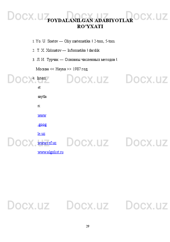 29FOYDALANILGAN   ADABIYOTLAR
RO’YXATI
1. Yo.   U.   Soatov   ―   Oliy   matematika   ‖   2-tom,   5-tom.
2. T.   X.   Xolmatov   ―   Informatika   ‖   darslik.
3. Л.   И.   Турчак   ―   Основны   численных   методов   .‖
Москва   <<   Наука   >>   1987   год.
4. Intern
et  
saytla
ri:  
www
.goog
le.uz   
www.ref.uz
www.algolist.ru 