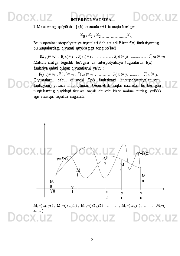 5 y=F(x)
y=f(x) M
2
M
i
M
1
M
n
M
0
Y0 y
1
Y
2 y
i y
nINTERPOLYATSIYA
1.Masalaning	 qo‘yilish	 : [a;b]	 kesmada	 n+1	 ta nuqta	 berilgan	
x0 , x1 , x2................................
x
n
Bu   nuqatalar   interpolyatsiya   tugunlari deb   ataladi.Biror   f(x) funksiyaning
bu   nuqtalardagi   qiymati   quyidagiga   teng   bo‘ladi	
f(x	 0
 )=	 y0  	,  	f( x1)=	 y1 , f( x2 )=	 y2
 	, ................	 f( xi )=	 yi  	,.................	f( xn )=	 yn
Malum   sinfga   tegishli   bo‘lgan   va   interpolyatsiya   tugunlarda   f(x)
funksiya qabul   qilgan   qiymatlarni   ya‘ni   :	
F(x	 0 )=	 y0
 	, F(	 x1)=	 y1 , F(	 x2 )=	 y2  	, …	 …	 …	 F(	 xi )=	 yi  ,............	F( 	xn )=	 yn
Qiymatlarni   qabul   qiluvchi   F(x)   funksiyani   (interpolyatsiyalanuvchi
funlsiyani)   yasash   talab   qilinsin   .Geometrik   nuqtai   nazardan   bu   berilgan
nuqtalarning   quyidagi  	
tizmasi	 orqali	 o‘tuvchi	 biror	 malum	 turdagi	 y=F(x)	
egri	 chiziqni	 topishni	 anglatadi	
.
M	0 =(	 x0 , y0 ) , M	1 =(	 x1, y1 ) , M	 2 =(	 x2 , y2 ) , …	 ….	 , M	i
 =(	 xi , yi ) , …	 …	M	n =(	
xn , yn
 ) 