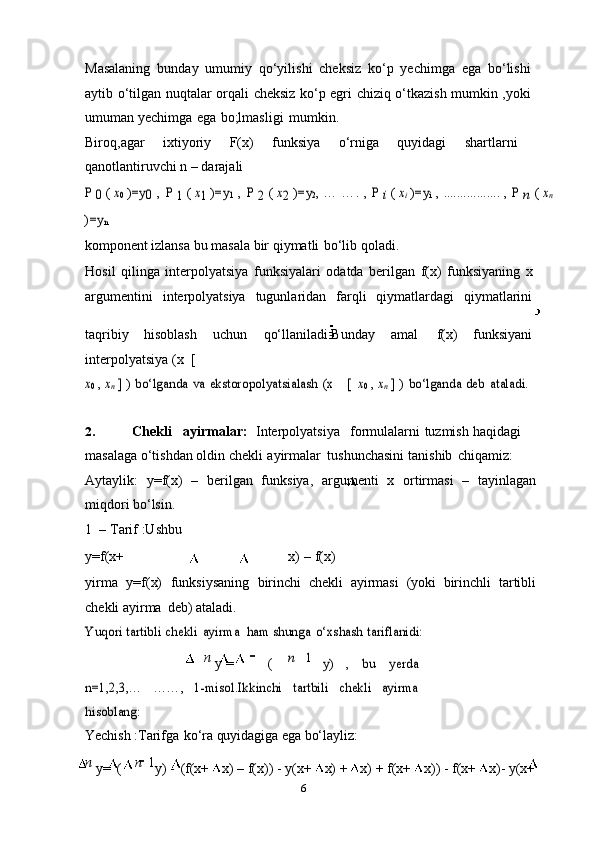 6Masalaning   bunday   umumiy   qo‘yilishi   cheksiz   ko‘p   yechimga   ega   bo‘lishi
aytib   o‘tilgan nuqtalar orqali cheksiz ko‘p egri chiziq o‘tkazish mumkin ,yoki
umuman   yechimga   ega   bo;lmasligi   mumkin.
Biroq,agar   ixtiyoriy   F(x)   funksiya   o‘rniga   quyidagi   shartlarni
qanotlantiruvchi n –   darajaliP 0 ( x0 )=y	0 , P 1 ( x1 )=y	1 , P 2 ( x2 )=y	2, …	 ….	 , P i ( xi )=y	i , .................	 , P n ( xn	
)=y	n
komponent   izlansa   bu   masala   bir   qiymatli   bo‘lib   qoladi.
Hosil   qilinga   interpolyatsiya   funksiyalari   odatda   berilgan   f(x)   funksiyaning   x
argumentini   interpolyatsiya   tugunlaridan   farqli   qiymatlardagi   qiymatlarini
taqribiy   hisoblash   uchun   qo‘llaniladi.Bunday   amal   f(x)   funksiyani
interpolyatsiya   (x   [	
x0 , xn ] ) bo‘lganda	 va	 ekstoropolyatsialash	 (x
 	[  	x0 , xn ] ) bo‘lganda	 deb	 ataladi.
2. Chekli ayirmalar:   Interpolyatsiya formulalarni   tuzmish   haqidagi
masalaga   o‘tishdan   oldin   chekli   ayirmalar   tushunchasini   tanishib   chiqamiz:
Aytaylik:   y=f(x)   –   berilgan   funksiya,   argumenti   x   ortirmasi   –   tayinlagan
miqdori   bo‘lsin.
1 –   Tarif   :Ushbu
y=f(x+ x)   –   f(x)
yirma   y=f(x)   funksiysaning   birinchi   chekli   ayirmasi   (yoki   birinchli   tartibli
chekli   ayirma   deb) ataladi.	
Yuqori	 tartibli	 chekli	 ayirma
 	ham	 shunga	 o‘xshash	 tariflanidi:
n  
y   = (	
n 	1 	y)	 	, 	bu	 	yerda	
n=1,2,3,…	 	……,	 1-misol.Ikkinchi	 	tartbili	 	chekli	 ayirma	
hisoblang:
Yechish   :Tarifga   ko‘ra   quyidagiga ega   bo‘layliz:
n  
y= ( n   1
y)   - (f(x+   x)   –   f(x))   -   y(x+   x)   +   x)   +   f(x+   x))   -   f(x+   x)-   y(x+ 