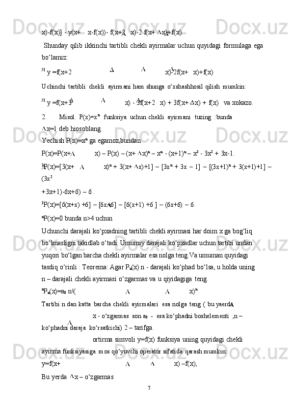 7x)-f(x)]   -   y(x+ x-f(x))-   f(x+2 x)-2   f(x+   x)+f(x).
Shunday   qilib   ikkinchi   tartibli   chekli   ayirmalar   uchun   quyidagi   formulaga   ega
bo‘lamiz:
n  
y   =f(x+2 x)-2f(x+ x)+f(x)Uchinchi	 tartibli	 chekli	 ayirmani	 ham shunga	 o‘xshashhosil	 qilish	 mumkin:
n  
y   =f(x+3 x)   -   3f(x+2 x)   +   3f(x+   x)   +   f(x) va   xokazo.
2.	
Misol.	 P(x)=x	n  	funksiya	 uchun	 chekli	 ayirmani   tuzing	 :bunda
x=1 deb   hiosoblang.
Yechish   P(x)=x n
  ga   egamoz,bundan
P(x)=P(x+ x)   –   P(x)   –   (x+   x) n
  –   x n
  -   (x+1) n
  –   x 3
  -   3x 2
  +   3x-1.
2
P(x)=[3(x+ x) n
  +   3(x+  	
x)+1]	 – [3x	n + 3x	 – 1]	 – [(3x+1)	n + 3(x+1)+1]	 –	
(3x	2
+3x+1)-6x+6)   –   6   .
3
P(x)=[6(x+	
x) +6]	 – [6x+6]	 – [6(x+1)	 +6	 ] – (6x+6)	 – 6.
n
P(x)=0   bunda   n>4   uchun
Uchunchi darajali ko‘pxadning tartibli chekli ayirmasi har doim x ga bog‘liq  
bo‘lmasligni   takidlab   o‘tadi.   Umumiy   darajali   ko‘pxadlar   uchun   tartibi   undan  
yuqori   bo‘lgan barcha chekli ayirmalar esa nolga teng.Va  umuman quyidagi 
tasdiq o‘rinli :   Teorema: Agar P
n (x) n - darajali ko‘phad bo‘lsa, u holda uning
n – darajali chekli   ayirmasi   o‘zgarmas   va   u   qiyidagiga   teng.
n
P
n (x)=a
0   n!( x) n	
Tartibi	 n dan	 katta	 barcha	 chekli	 ayirmalari
 	esa	 nolga	 teng	 ( bu	 yaerda
x   -  	
o‘zgarmas  	son a	0  	-  	esa ko‘phadni boshelementi  	,n –  	
ko‘phadni daraja
 	ko‘rsatkichi)	  2   –   tarifga.
ortirma   simvoli   y=f(x)   funksiya   uning   quyidagi   chekli 
ayirma  	
funksiyasiga	 mos	 qo‘yuvchi	 operator	 sifatida	 qarash	 mumkin:
y=f(x+ x)   –f(x),
Bu   yerda   x   –   o‘zgarmas 