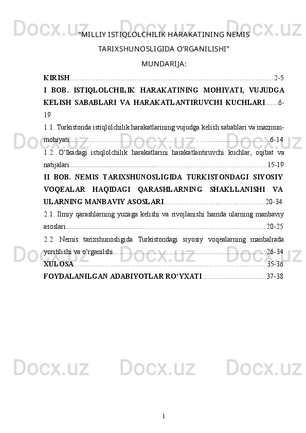 “ MILLIY  ISTIQLOLCHILIK  HA RA KA TIN IN G N EMIS
TA RIX SHUN OSLI GIDA  O‘RGA N ILISHI”
MUN DA RIJ A :
KIRISH ………………………………………………………………………………………….…………….. 2-5
I   BOB.   ISTIQLOLCHILIK   HARAKATINING   MOHIYATI ,   VUJUDGA
KELISH   SABABLARI   VA   HARAKATLANTIRUVCHI   KUCHLARI .......... 6-
19
1.1. Turkistonda istiqlolchilik harakatlarining vujudga  kelish sabablari va mazmun-
mohiyati ............………………………………….……………………………............................................... 6-14
1.2.   O‘lkadagi   istiqlolchilik   harakatlarini   harakatlantiruvchi   kuchlar ,   oqibat   va
natijalari .................................................................………………………………….……………………… 15-19
II   BOB.   NEMIS   TARIXSHUNOSLIGIDA   TURKISTONDAGI   SIYOSIY
VOQEALAR   HAQIDAGI   QARASHLARNING   SHAKLLANISHI   VA
ULARNING MANBAVIY ASOSLARI ………………………….. ……….……………… 20-34
2.1.   Ilmiy   qarashlarning   yuzaga   kelishi   va   rivojlanishi   hamda   ularning   manbaviy
asoslari ...........................................................………………………………….…………………………… 20-25
2.2.   Nemis   tarixshunosligida   Turkistondagi   siyosiy   voqealarning   manbalrada
yoritilishi va o‘rganilshi .………….….........………….…..........................................................….… 26-34
XULOSA ………………………………….………………………………………………………………. 35-36
FOYDALANILGAN ADABIYOTLAR RO‘YXATI ……….….............................… 37-38
1 