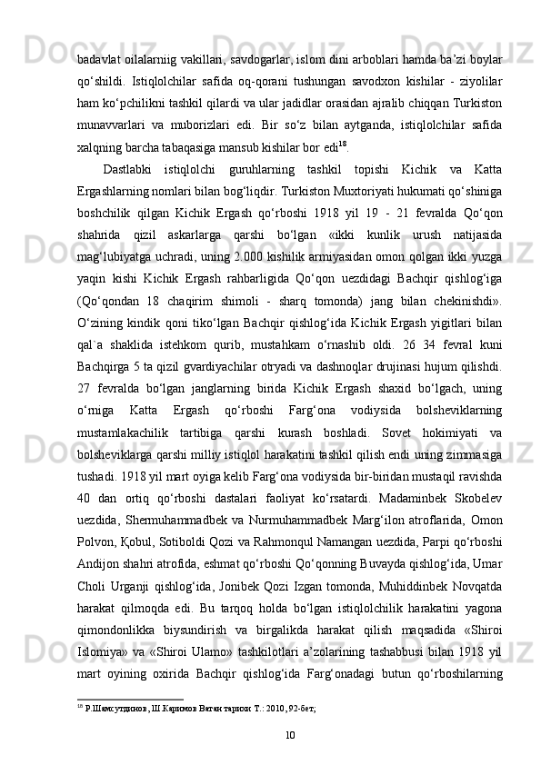 badavlat oilalarniig vakillari,   savdogarlar , islom dini arboblari hamda ba’zi boylar
qo‘shildi.   Istiqlolchilar   safida   oq-qorani   tushungan   savodxon   kishilar   -   ziyolilar
ham ko‘pchilikni tashkil qilardi va ular jadidlar orasidan ajralib chiqqan Turkiston
munavvarlari   va   muborizlari   edi.   Bir   so‘z   bilan   aytganda,   istiqlolchilar   safida
xalqning barcha tabaqasiga mansub kishilar bor edi 18
.
Dastlabki   istiqlolchi   guruhlarning   tashkil   topishi   Kichik   va   Katta
Ergashlarning nomlari bilan bog‘liqdir. Turkiston Muxtoriyati hukumati qo‘shiniga
boshchilik   qilgan   Kichik   Ergash   qo‘rboshi   1918   yil   19   -   21   fevralda   Qo‘qon
shahrida   qizil   askarlarga   qarshi   bo‘lgan   «ikki   kunlik   urush   natijasida
mag‘lubiyatga uchradi, uning 2.000 kishilik armiyasidan omon qolgan ikki yuzga
yaqin   kishi   Kichik   Ergash   rahbarligida   Qo‘qon   uezdidagi   Bachqir   qishlog‘iga
(Qo‘qondan   18   chaqirim   shimoli   -   sharq   tomonda)   jang   bilan   chekinishdi».
O‘zining   kindik   qoni   tiko‘lgan   Bachqir   qishlog‘ida   Kichik   Ergash   yigitlari   bilan
qal`a   shaklida   istehkom   qurib,   mustahkam   o‘rnashib   oldi.   26   34   fevral   kuni
Bachqirga 5 ta qizil gvardiyachilar otryadi va dashnoqlar drujinasi hujum qilishdi.
27   fevralda   bo‘lgan   janglarning   birida   Kichik   Ergash   shaxid   bo‘lgach,   uning
o‘rniga   Katta   Ergash   qo‘rboshi   Farg‘ona   vodiysida   bolsheviklarning
mustamlakachilik   tartibiga   qarshi   kurash   boshladi.   Sovet   hokimiyati   va
bolsheviklarga qarshi milliy istiqlol harakatini tashkil qilish endi uning zimmasiga
tushadi. 1918 yil mart oyiga kelib Farg‘ona vodiysida bir-biridan mustaqil ravishda
40   dan   ortiq   qo‘rboshi   dastalari   faoliyat   ko‘rsatardi.   Madaminbek   Skobelev
uezdida,   Shermuhammadbek   va   Nurmuhammadbek   Marg‘ilon   atroflarida,   Omon
Polvon,   Қ obul, Sotiboldi Qozi va Rahmonqul Namangan uezdida, Parpi qo‘rboshi
Andijon shahri atrofida, eshmat qo‘rboshi Qo‘qonning Buvayda qishlog‘ida, Umar
Choli   Urganji   qishlog‘ida,   Jonibek   Qozi   Izgan   tomonda,   Muhiddinbek   Novqatda
harakat   qilmoqda   edi.   Bu   tarqoq   holda   bo‘lgan   istiqlolchilik   harakatini   yagona
qimondonlikka   biysundirish   va   birgalikda   harakat   qilish   maqsadida   «Shiroi
Islomiya»   va   «Shiroi   Ulamo»   tashkilotlari   a’zolarining   tashabbusi   bilan   1918   yil
mart   oyining   oxirida   Bachqir   qishlog‘ida   Farg‘onadagi   butun   qo‘rboshilarning
18
 Р.Шамсутдинов, Ш.Каримов Ватан тарихи Т.: 2010, 92-бет;
10